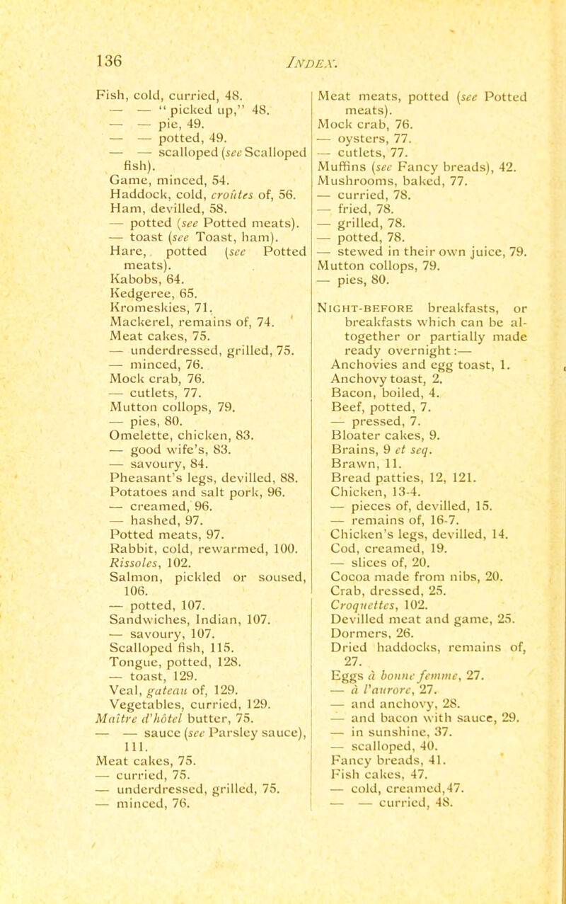 Fish, cold, curried, 48. — — “ picked up,” 48. — — pie, 49. — — potted, 49. — — scalloped (see Scalloped fish). Game, minced, 54. Haddock, cold, croutes of, 56. Ham, devilled, 58. — potted {see Potted meats). — toast (see Toast, ham). Hare, potted (see Potted meats). Kabobs, 64. Kedgeree, 65. Kromeskies, 71, Mackerel, remains of, 74. Meat cakes, 75. — underdressed, grilled, 75. — minced, 76. Mock crab, 76. — cutlets, 77. Mutton collops, 79. -—- pies, 80. Omelette, chicken, 83. — good wife’s, 83. — savoury, 84. Pheasant’s legs, devilled, 88. Potatoes and salt pork, 96. — creamed, 96. — hashed, 97. Potted meats, 97. Rabbit, cold, rewarmed, 100. Rissoles, 102. Salmon, pickled or soused, 106. — potted, 107. Sandwiches, Indian, 107. — savoury, 107. Scalloped fish, 115. Tongue, potted, 128. — toast, 129. Veal, gateau of, 129. Vegetables, curried, 129. Maitre d'hotcl butter, 75. — — sauce (see Parsley sauce), 111. Meat cakes, 75. — curried, 75. — underdressed, grilled, 75. — minced, 76. Meat meats, potted (see Potted meats). Mock crab, 76. — oysters, 77. — cutlets, 77. Muffins (see Fancy breads), 42. Mushrooms, baked, 77. — curried, 78. — fried, 78. — grilled, 78. — potted, 78. — stewed in their own juice, 79. Mutton collops, 79. — pies, 80. Night-before breakfasts, or breakfasts which can be al- together or partially made ready overnight:— Anchovies and egg toast, 1. Anchovy toast, 2. Bacon, boiled, 4. Beef, potted, 7. — pressed, 7. Bloater cakes, 9. Brains, 9 et seq. Brawn, 11. Bread patties, 12, 121. Chicken, 13-4. — pieces of, devilled, 15. — remains of, 16-7. Chicken’s legs, devilled, 14. Cod, creamed, 19. — slices of, 20. Cocoa made from nibs, 20. Crab, dressed, 25. Croquettes, 102. Devilled meat and game, 25. Dormers, 26. Dried haddocks, remains of, 27. Eggs d bonne femme, 27. — a Vaurorc, 27. — and anchovy, 28. — and bacon with sauce, 29. — in sunshine, 37. — scalloped, 40. Fancy breads, 41. Fish cakes, 47. — cold, creamed,47. — — curried, 48.