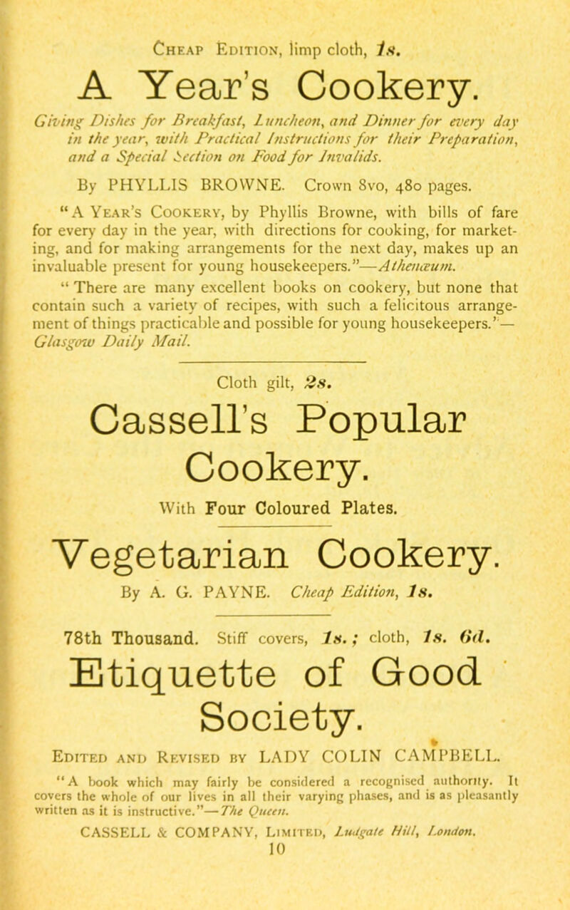 Cheap Edition, jimp cloth, Is. A Year’s Cookery. Giving Dishes for Breakfast, Luncheon, and Dinner for every day in the year, with Practical Instructions for their Preparation, and a Special Section o?i Food for Invalids. By PHYLLIS BROWNE. Crown 8vo, 480 pages. “A Year’s Cookery, by Phyllis Browne, with bills of fare for every day in the year, with directions for cooking, for market- ing, and for making arrangements for the next day, makes up an invaluable present for young housekeepers.”—Athenceum. “ There are many excellent books on cookery, but none that contain such a variety of recipes, with such a felicitous arrange- ment of things practicable and possible for young housekeepers.’ — Glasgow Daily Mail. Cloth gilt, 2s. Cassell’s Popular Cookery. With Four Coloured Plates. Vegetarian Cookery. By A. G. PAYNE. Cheap Edition, Is. 78th Thousand. Stiff covers, 7s.; cloth, Is. (Ul. Etiquette of Good Society. % Edited and Revised by LADY COLIN CAMPBELL. “A book which may fairly be considered a recognised authorny. It covers the whole of our lives in all their varying phases, and is as pleasantly written as it is instructive.”—The Queen. CASSELL & COMPANY, Limited, Ludgate Hilt, London. 10