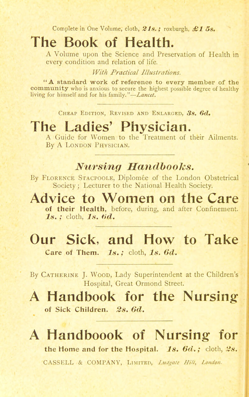 Complete in One Volume, cloth, 21s. ; roxburgh, £1 5s. The Book of Health. A Volume upon the Science and Preservation of Health in every condition and relation of life. With Practical Illustrations. “A standard work of reference to every member of the community who is anxious to secure the highest possible degree of healthy living for himself and for his family.”—Lancet. Cheap Edition, Revised and Enlarged, 3s. 6d. The Ladies’ Physician. A Guide for Women to the Treatment of their Ailments. By A London Physician. Nursing Handbooks. By Florence Stacpoole, Diplomee of the London Obstetrical Society; Lecturer to the National Health Society. Advice to Women on the Care of their Health, before, during, and after Confinement. Is.; cloth, Is. tid. Our Sick, and How to Take Care of Them. Is.; cloth, Is. (id. By Catherine J. Wood, Lady Superintendent at the Children’s Hospital, Great Ormond Street. A Handbook for the Nursing of Sick Children. 2s. (id. A Handboook of Nursing for the Home and for the Hospital. Is. (id.; cloth, 2s.