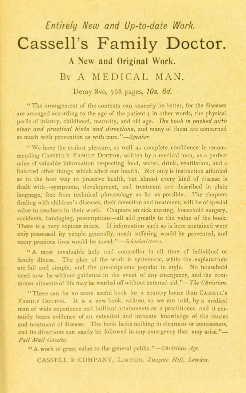 Entirely New and Up-to-date Work. Cassell's Family Doctor. A New and Original Work. By A MEDICAL MAN. Demy 8vo, 768 pages, 10s. 6d. “The arrangement of the contents can scarcely be better, for the diseases are arranged according to the age of the patient ; in other words, the physical perils of infancy, childhood, maturity, and old age. The booh is packed with clear and practical hints and directions, and many of them are concerned as much with prevention as with cure.”—Speaker. “ We have the utmost pleasure, as well as complete confidence in recom- mending Cassell’s Family Doctor, written by a medical man, as a perfect mine of valuable information respecting food, water, drink, ventilation, and a hundred other things which affect our health. Not only is instruction afforded as to the best way to preserve health, but almost every kind of disease is dealt with—symptoms, development, and treatment are described in plain language, free from technical phraseology as far as possible. The chapters dealing with children’s diseases, their detection and treatment, will be of special value to teachers in their work. Chapters on sick nursing, household surgery, accidents, bandaging, prescriptions—all add greatly to the value of the book. There is a very copious index. If information such as is here contained were oniy possessed by people generally, much suffering would be prevented, and many precious lives would be saved.”—Schoolmistress. “ A most invaluable help and counsellor in all time of individual or family illness. The plan of the work is systematic, while the explanations are full and simple, and the prescriptions popular in style. No household need now be without guidance in the event of any emergency, and the com- moner ailments of life maybe warded off without external aid.”—The Christian. “There can be no more useful book for a country house than Cassell’s Famii.y Doctor. It is a new book, written, so we are told, by a medical man of wide experience and brilliant attainments as a practitioner, and it cer- tainly bears evidence of an extended and intimate knowledge of the causes and treatment of disease. The book lacks nothing in clearness or conciseness, and its directions can easily be followed in any emergency that may arise.”— Pall Mall Gazette. “A work of great value to the general public.”—Christian Ape.