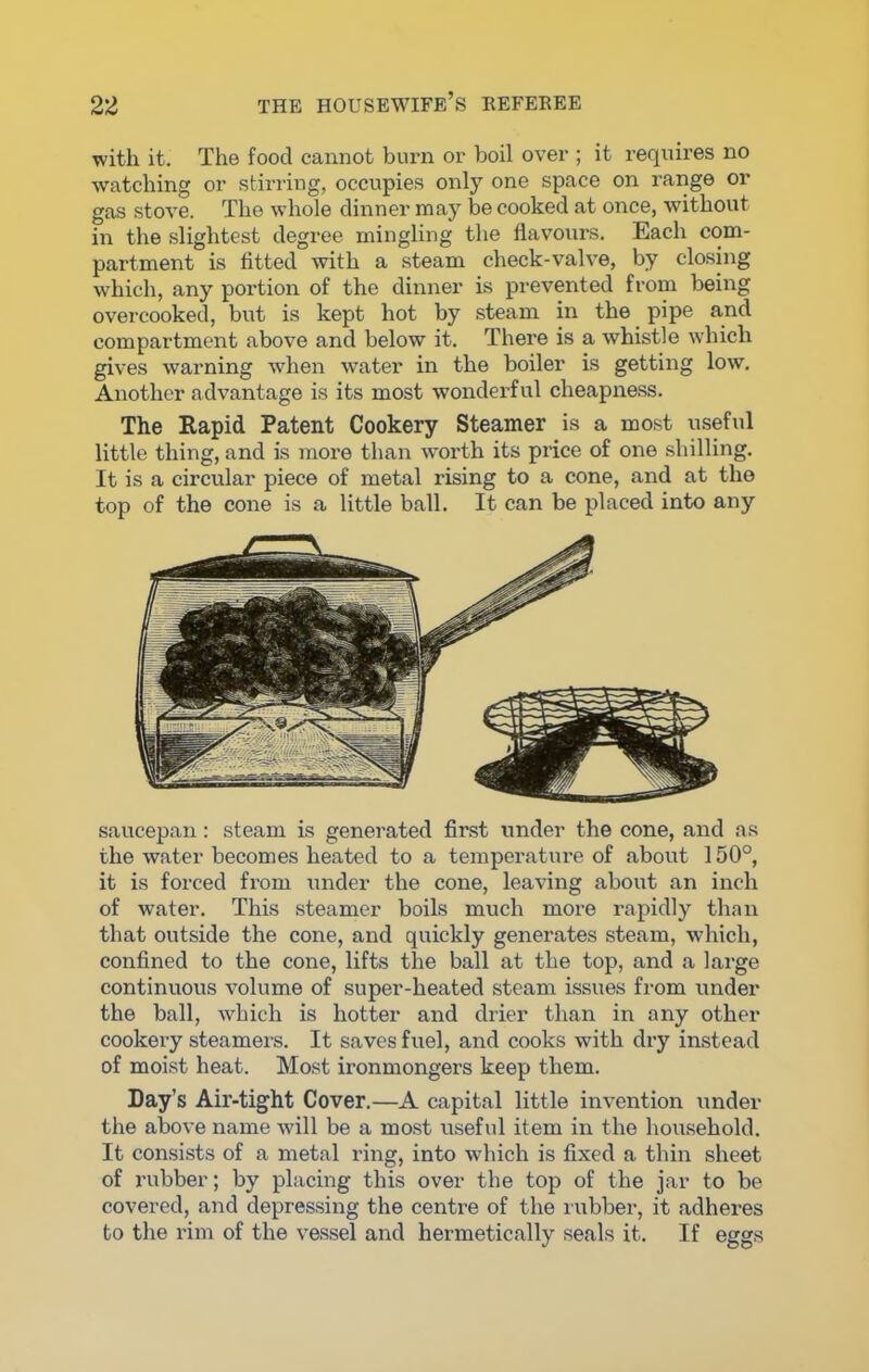 with it. The food cannot burn or boil over ; it requires no watching or stirring, occupies only one space on range or gas stove. The whole dinner may be cooked at once, without in the slightest degree mingling the flavours. Each com- partment is fitted with a steam check-valve, by closing which, any portion of the dinner is prevented from being overcooked, but is kept hot by steam in the pipe and compartment above and below it. There is a whistle which gives warning when water in the boiler is getting low. Another advantage is its most wonderful cheapness. The Rapid Patent Cookery Steamer is a most useful little thing, and is more than worth its price of one shilling. It is a circular piece of metal rising to a cone, and at the top of the cone is a little ball. It can be placed into any saucepan: steam is generated first under the cone, and as the water becomes heated to a temperature of about 150°, it is forced from under the cone, leaving about an inch of water. This steamer boils much more rapidly than that outside the cone, and quickly generates steam, which, confined to the cone, lifts the ball at the top, and a large continuous volume of super-heated steam issues from under the ball, which is hotter and drier than in any other cookery steamers. It saves fuel, and cooks with dry instead of moist heat. Most ironmongers keep them. Day’s Air-tight Cover.—A capital little invention under the above name will be a most useful item in the household. It consists of a metal ring, into which is fixed a thin sheet of rubber; by placing this over the top of the jar to be covered, and depressing the centre of the rubber, it adheres to the rim of the vessel and hermetically seals it. If eggs