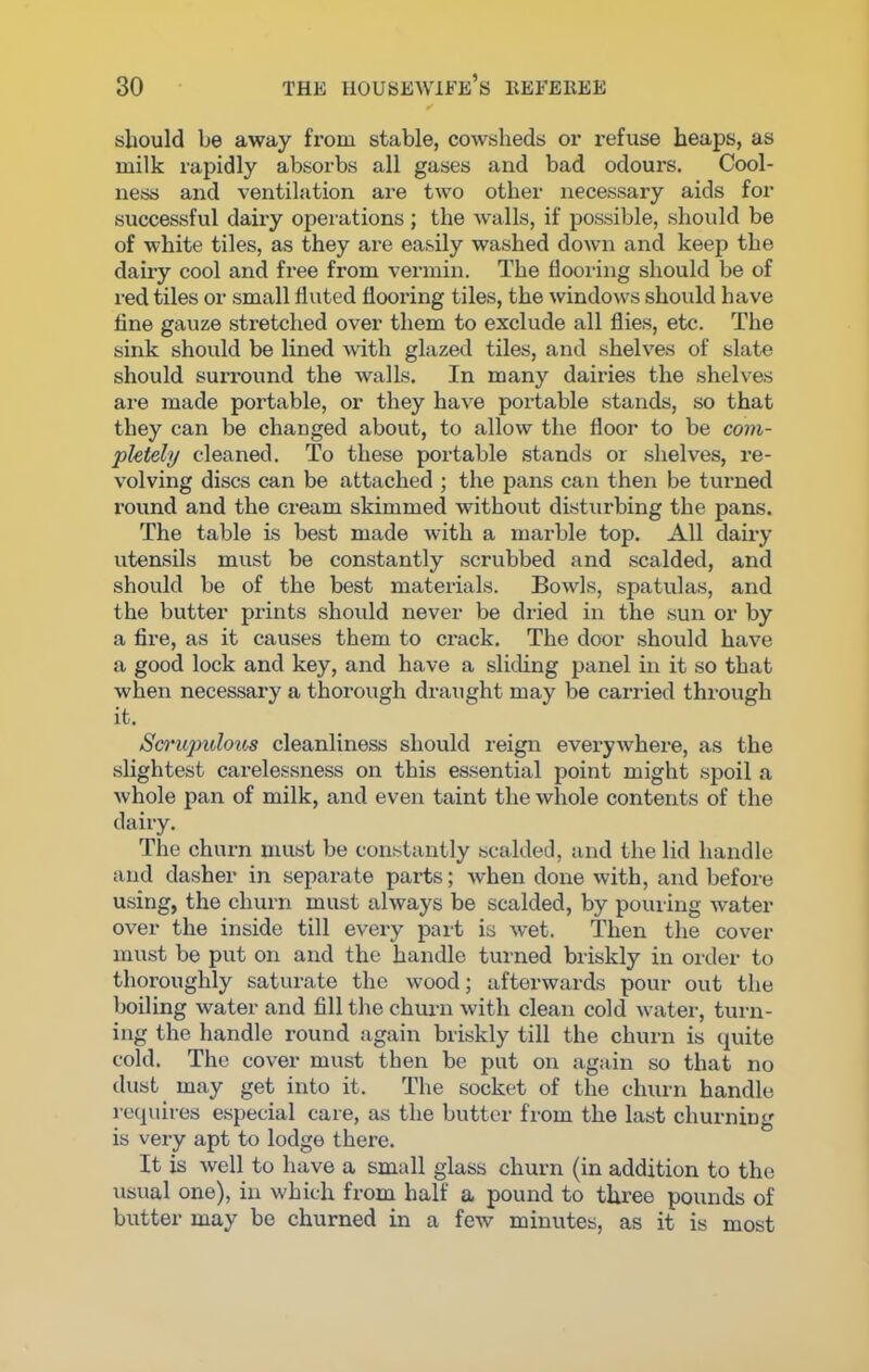 should be away from stable, cowsheds or refuse heaps, as milk rapidly absorbs all gases and bad odours. Cool- ness and ventilation are two other necessary aids for successful dairy operations; the walls, if possible, should be of white tiles, as they are easily washed down and keep the dairy cool and free from vermin. The flooring should be of red tiles or small fluted flooring tiles, the windows should have tine gauze stretched over them to exclude all flies, etc. The sink should be lined with glazed tiles, and shelves of slate should surround the walls. In many dairies the shelves are made portable, or they have portable stands, so that they can be changed about, to allow the floor to be com- pletely cleaned. To these portable stands or shelves, re- volving discs can be attached ; the pans can then be turned round and the cream skimmed without disturbing the pans. The table is best made with a marble top. All dairy utensils must be constantly scrubbed and scalded, and should be of the best materials. Bowls, spatulas, and the butter prints should never be dried in the sun or by a fire, as it causes them to crack. The door should have a good lock and key, and have a sliding panel in it so that when necessary a thorough draught may be carried through it. Scrupulous cleanliness should reign everywhere, as the slightest cai’elessness on this essential point might spoil a whole pan of milk, and even taint the whole contents of the dairy. The churn must be constantly scalded, and the lid handle and dasher in separate parts; when done with, and before using, the churn must always be scalded, by pouring water over the inside till every part is wet. Then the cover must be put on and the handle turned briskly in order to thoroughly saturate the wood; afterwards pour out the boiling water and fill the churn with clean cold water, turn- ing the handle round again briskly till the churn is quite cold. The cover must then be put on again so that no dust may get into it. The socket of the churn handle requires especial care, as the butter from the last churning is very apt to lodge there. It is well to have a small glass churn (in addition to the usual one), in which from half a pound to three pounds of butter may be churned in a few minutes, as it is most