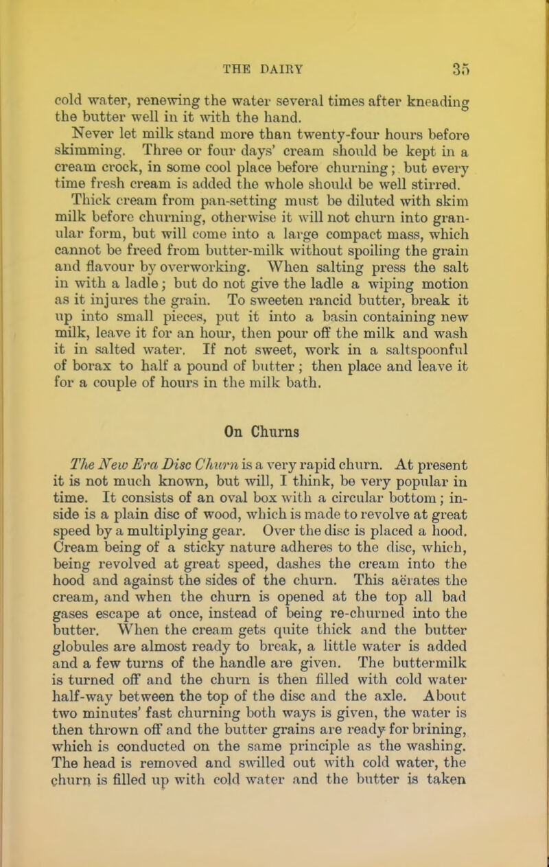 cold water, renewing the water several times after kneading the butter well in it with the hand. Never let milk stand more than twenty-four hours before skimming. Three or four days’ cream should be kept in a cream crock, in some cool place before churning; but every time fresh cream is added the whole should be well stirred. Thick cream from pan-setting must be diluted with skim milk before churning, otherwise it will not churn into gran- ular form, but will come into a large compact mass, which cannot be freed from butter-milk without spoiling the gx-ain and flavour by ovex-wox-king. When salting press the salt in with a ladle; but do not give the ladle a wiping motion as it injures the grain. To sweeten rancid butter, break it up into small pieces, put it into a basin containing lxew milk, leave it for an hour, then pour off the milk and wash it in salted water. If not sweet, woi’k in a saltspoonful of box-ax to half a pound of butter ; then place and leave it for a coxxple of hours in the milk bath. On Churns The New Era Disc Churn is a vex-y x-apid churn. At px-esent it is not much known, but will, I think, be vex-y popular in time. It consists of an oval box with a circular bottom; in- side is a plain disc of wood, which is made to revolve at great speed by a multiplying geax\ Over the disc is placed a hood. Cream being of a sticky nature adheres to the disc, which, being revolved at great speed, dashes the cx-eam into the hood and against the sides of the churn. This aerates the cx-eam, and when the churn is opened at the top all bad gases escape at once, instead of being re-cluxx-ned into the butter. When the cx-eam gets qxxite thick and the butter globules are almost ready to bx-eak, a little water is added and a few turns of the handle are given. The buttermilk is turned off and the chux-n is then filled with cold water half-way between the top of the disc and the axle. About two minutes’ fast churning both ways is given, the water is then thrown off and the butter grains are ready for bxining, which is conducted on the same principle as the washing. The head is removed and swilled out with cold water, the churn is filled up with cold water and the butter is taken