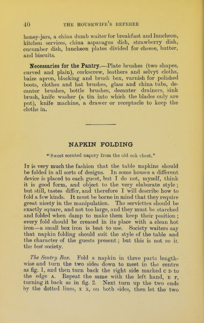 honey-jars, a china dumb waiter for breakfast and luncheon, kitchen services, china asparagus dish, strawberry dish, cucumber dish, luncheon plates divided for cheese, butter, and biscuits. Necessaries for the Pantry.—Plate brushes (two shapes, curved and plain), corkscrew, leathers and selvyt cloths, baize apron, blacking and brush box, varnish for polished boots, clothes and hat brushes, glass and china tubs, de- canter brushes, bottle brushes, decanter drainers, sink brush, knife washer (a tin into which the blades only are put), knife machine, a drawer or receptacle to keep the cloths in. NAPKIN FOLDING “ Sweet scented napery from the old oak chest.” It is very much the fashion that the table napkins should be folded in all sorts of designs. In some houses a different device is placed to each guest, but I do not, myself, think it is good form, and object to the very elaborate style; but still, tastes differ, and therefore I will describe how to fold a few kinds. It must be borne in mind that they require great nicety in the manipulation. The serviettes should be exactly square, and not too large, and they must be starched and folded when damp to make them keep their position ; every fold should be creased in its place with a clean hot iron—a small box iron is best to use. Society waiters say that napkin folding should suit the style of the table and the character of the guests present; but this is not so ir. the best society. The Sentry Box. Fold a napkin in three parts length- wise and turn the two sides down to meet in the centre as fig. 1, and then turn back the right side marked c D to the edge a. Repeat the same with the left hand, e f, turning it back as in fig. 2. Next turn up the two ends by the dotted lines, x x, on both sides, then let the two