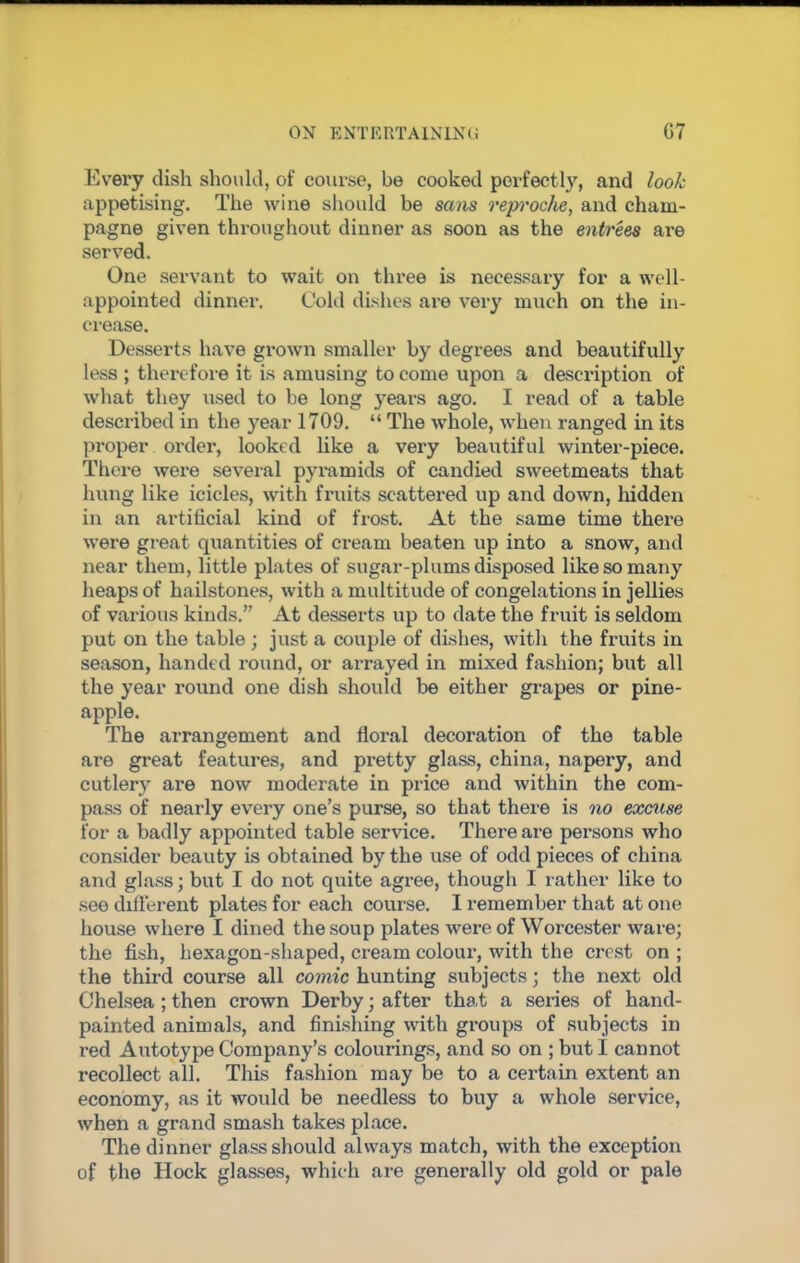 Every dish should, of course, be cooked perfectly, and look appetising. The wine should be sans reproche, and cham- pagne given throughout dinner as soon as the entrees are served. One servant to wait on three is necessary for a well- appointed dinner. Cold dishes are very much on the in- crease. Desserts have grown smaller by degrees and beautifully less ; therefore it is amusing to come upon a description of what they used to be long years ago. I read of a table described in the year 1709. “ The whole, when ranged in its proper order, looked like a very beautiful winter-piece. There were several pyramids of candied sweetmeats that hung like icicles, with fruits scattered up and down, hidden in an artificial kind of frost. At the same time there were great quantities of cream beaten up into a snow, and near them, little plates of sugar-plums disposed like so many heaps of hailstones, with a multitude of congelations in jellies of various kinds.” At desserts up to date the fruit is seldom put on the table ; just a couple of dishes, with the fruits in season, handed round, or arrayed in mixed fashion; but all the year round one dish should be either grapes or pine- apple. The arrangement and floral decoration of the table are great features, and pretty glass, china, napery, and cutlery are now moderate in price and within the com- pass of nearly every one’s purse, so that there is no excuse for a badly appointed table service. There are persons who consider beauty is obtained by the use of odd pieces of china and glass; but I do not quite agree, though I rather like to see chft'erent plates for each course. I remember that at one house where I dined the soup plates were of Worcester ware; the fish, hexagon-shaped, cream colour, with the crest on ; the third course all comic hunting subjects; the next old Chelsea ; then crown Derby; after that a series of hand- painted animals, and finishing with groups of subjects in red Autotype Company’s colourings, and so on ; but I cannot recollect all. This fashion may be to a certain extent an economy, as it would be needless to buy a whole service, when a grand smash takes place. The dinner glass should always match, with the exception of the Hock glasses, which are generally old gold or pale