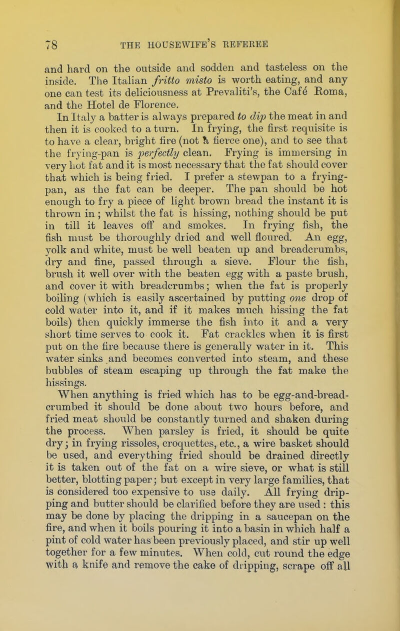 and hard on the outside and sodden and tasteless on the inside. The Italian fritto mislo is worth eating, and any- one can test its deliciousness at Prevaliti’s, the Cafe Roma, and the Hotel de Florence. In Italy a batter is always prepared to dip the meat in and then it is cooked to a turn. In frying, the first requisite is to have a clear, bright tire (not ?i tierce one), and to see that the frying-pan is perfectly clean. Frying is immersing in very hot fat and it is most necessary that the fat should cover that which is being fried. I prefer a stewpan to a frying- pan, as the fat can be deeper. The pan should be hot enough to fry a piece of light brown bread the instant it is thrown in; whilst the fat is hissing, nothing should be put in till it leaves off and smokes. In frying fish, the fish must be thoroughly dried and well floured. An egg, yolk and white, must be well beaten up and breadcrumbs, dry and fine, passed through a sieve. Flour the fish, brush it well over with the beaten egg with a paste brush, and cover it with breadcrumbs; when the fat is properly boiling (which is easily ascertained by putting one drop of cold water into it, and if it makes much hissing the fat boils) then quickly immerse the fish into it and a very short time serves to cook it. Fat crackles when it is first put on the fire because there is generally water in it. This water sinks and becomes converted into steam, and these bubbles of steam escaping up through the fat make the hissings. When anything is fried which has to be egg-and-bread- crumbed it should be done about two hours before, and fried meat should be constantly turned and shaken during the process. When parsley is fried, it should be quite dry; in frying rissoles, croquettes, etc., a wire basket should be used, and everything fried should be drained directly it is taken out of the fat on a wire sieve, or what is still better, blotting paper; but except in very large families, that is considered too expensive to use daily. All frying drip- ping and butter should be clarified before they are used : this may be done by placing the dripping in a saucepan on the fire, and when it boils pouring it into a basin in which half a pint of cold water has been previously placed, and stir up well together for a few minutes. When cold, cut round the edge with a knife and remove the cake of dripping, scrape off all