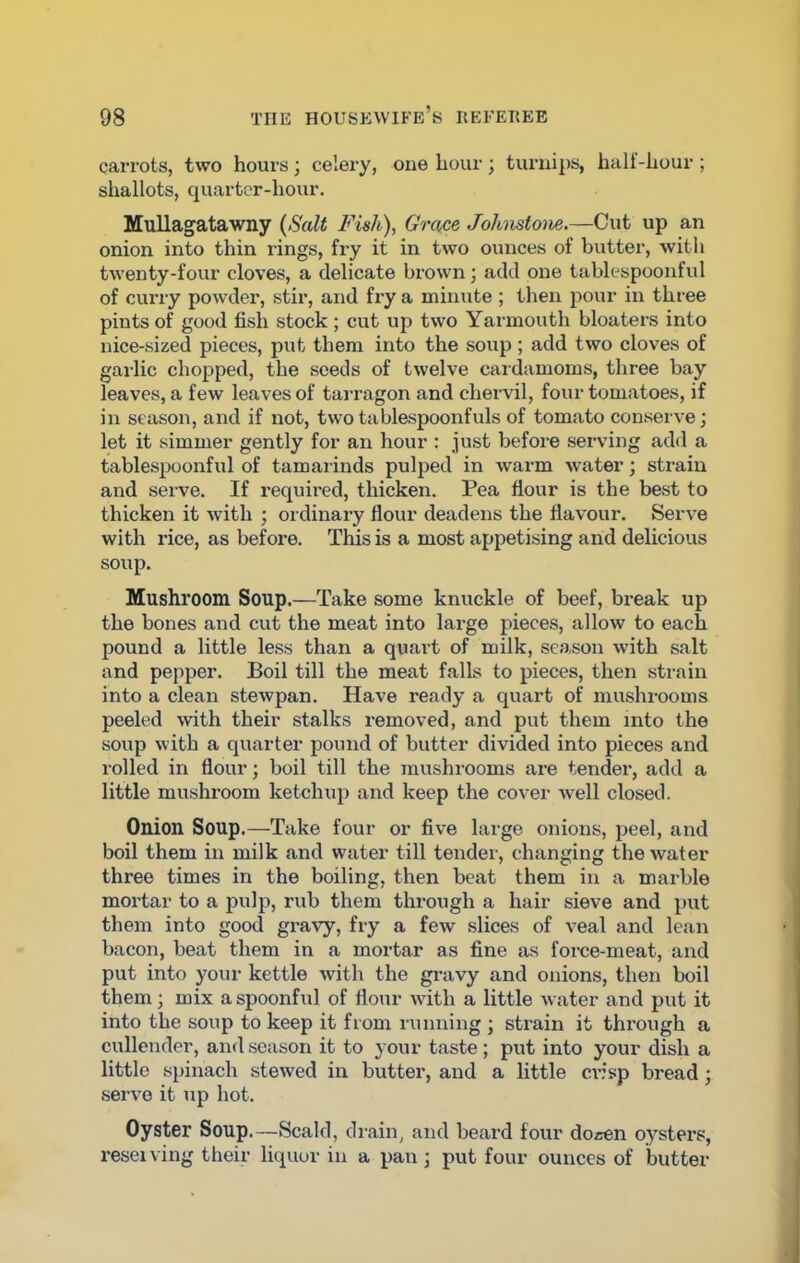 carrots, two hours; celery, one hour; turnips, halt-hour ; shallots, quarter-hour. Mullagatawny (Salt Fish), Grace Johnstone.—Cut up an onion into thin rings, fry it in two ounces of butter, with twenty-four cloves, a delicate brown; add one tablespoonful of curry powder, stir, and fry a minute ; then pour in three pints of good fish stock; cut up two Yarmouth bloaters into nice-sized pieces, put them into the soup ; add two cloves of gailic chopped, the seeds of twelve cardamoms, three bay leaves, a few leaves of tarragon and chervil, four tomatoes, if in season, and if not, two tablespoonfuls of tomato conserve; let it simmer gently for an hour : just before serving add a tablespoonful of tamarinds pulped in warm water; strain and serve. If required, thicken. Pea flour is the best to thicken it with ; ordinary flour deadens the flavour. Serve with rice, as before. This is a most appetising and delicious soup. Mushroom Soup.—Take some knuckle of beef, break up the bones and cut the meat into large pieces, allow to each pound a little less than a quart of milk, season with salt and pepper. Boil till the meat falls to pieces, then strain into a clean stewpan. Have ready a quart of mushrooms peeled with their stalks removed, and put them into the soup with a quarter pound of butter divided into pieces and rolled in flour; boil till the mushrooms are tender, add a little mushroom ketchup and keep the cover well closed. Onion Soup.—Take four or five large onions, peel, and boil them in milk and water till tender, changing the water three times in the boiling, then beat them in a marble mortar to a pulp, rub them through a hair sieve and put them into good gravy, fry a few slices of veal and lean bacon, beat them in a mortar as fine as force-meat, and put into your kettle with the gravy and onions, then boil them; mix a spoonful of flour with a little water and put it into the soup to keep it from running ; strain it through a cullender, and season it to your taste; put into your dish a little spinach stewed in butter, and a little crisp bread; serve it up hot. Oyster Soup.—Scald, drain, and beard four dozen oysters, reseiving their liquor in a pan; put four ounces of butter