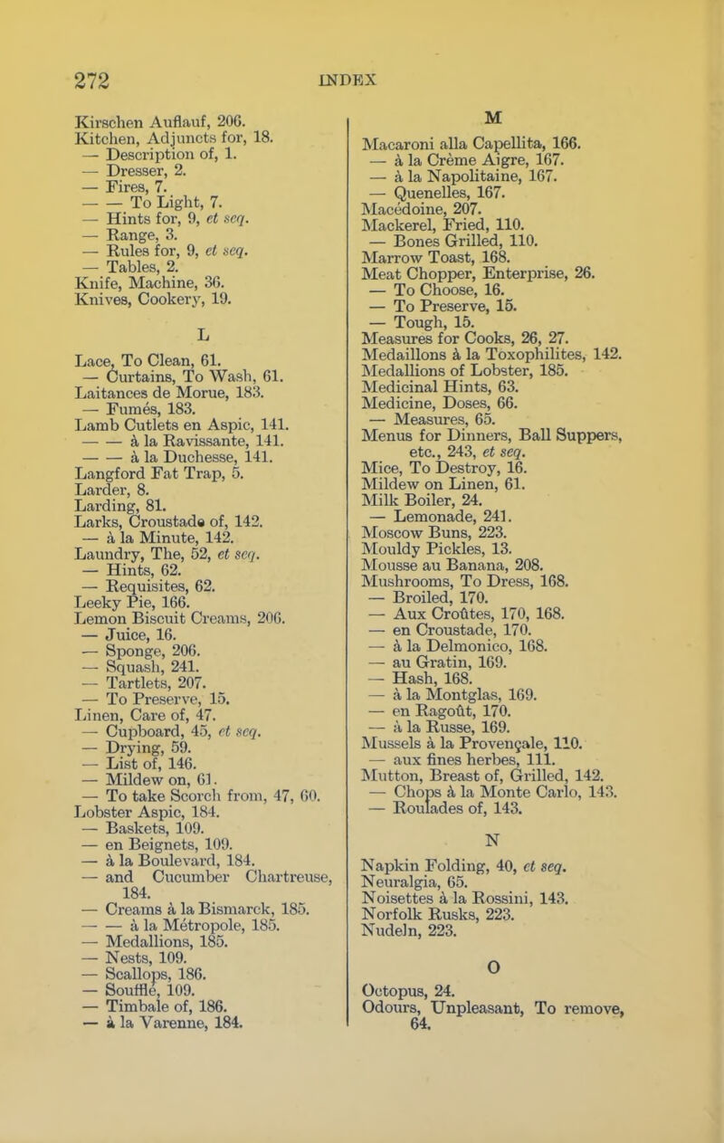 Kirschen Auflauf, 200. Kitchen, Adjuncts for, 18. — Description of, 1. — Dresser, 2. — Fires, 7. To Light, 7. — Hints for, 9, et seq. — Range, 3. — Rules for, 9, ct seq. — Tables, 2. Knife, Machine, 36. Knives, Cookery, 19. L Lace, To Clean, 61. — Curtains, To Wash, 61. Laitances de Morue, 183. — Fumes, 183. Lamb Cutlets en Aspic, 141. k la Ravissante, 141. a la Duchesse, 141. Langford Fat Trap, 5. Lardei-, 8. Larding, 81. Larks, Croustade of, 142. — k la Minute, 142. Laundry, The, 52, et seq. — Hints, 62. — Requisites, 62. Leeky Pie, 166. Lemon Biscuit Creams, 206. — Juice, 16. — Sponge, 206. — Squash, 241. — Tartlets, 207. — To Preserve, 15. Linen, Care of, 47. — Cupboard, 45, et seq. — Drying, 59. — List of, 146. — Mildew on, 61. — To take Scorch from, 47, 60. Lobster Aspic, 184. — Baskets, 109. — en Beignets, 109. — 4 la Boulevard, 184. — and Cucumber Chartreuse, 184. — Creams a la Bismarck, 185. a la Metropole, 185. — Medallions, 185. — Nests, 109. — Scallops, 186. — Souffle, 109. — Timbale of, 186. — a la Varenne, 184. M Macaroni alia Capellita, 166. — a la Creme Aigre, 167. — a la Napolitaine, 167. — Quenelles, 167. Macedoine, 207. Mackerel, Fried, 110. — Bones Grilled, 110. Marrow Toast, 168. Meat Chopper, Enterprise, 26. — To Choose, 16. — To Preserve, 15. — Tough, 15. Measures for Cooks, 26, 27. Medaillons k la Toxophilites, 142. Medallions of Lobster, 185. Medicinal Hints, 63. Medicine, Doses, 66. — Measures, 65. Menus for Dinners, Ball Suppers, etc., 243, et seq. Mice, To Destroy, 16. Mildew on Linen, 61. Milk Boiler, 24. — Lemonade, 241. Moscow Buns, 223. Mouldy Pickles, 13. Mousse au Banana, 208. Mushrooms, To Dress, 168. — Broiled, 170. — Aux Crohtes, 170, 168. — en Croustade, 170. — k la Delmonico, 168. — au Gratin, 169. — Hash, 168. — a la Montglas, 169. — en Ragout, 170. — a la Russe, 169. Mussels a la Provenjale, 110. —• aux fines herbes, 111. Mutton, Breast of, Grilled, 142. — Chops a la Monte Carlo, 143. — Roulades of, 143. N Napkin Folding, 40, ct seq. Neuralgia, 65. Noisettes k la Rossini, 143. Norfolk Rusks, 223. Nudefn, 223. O Octopus, 24. Odours, Unpleasant, To remove, 64.