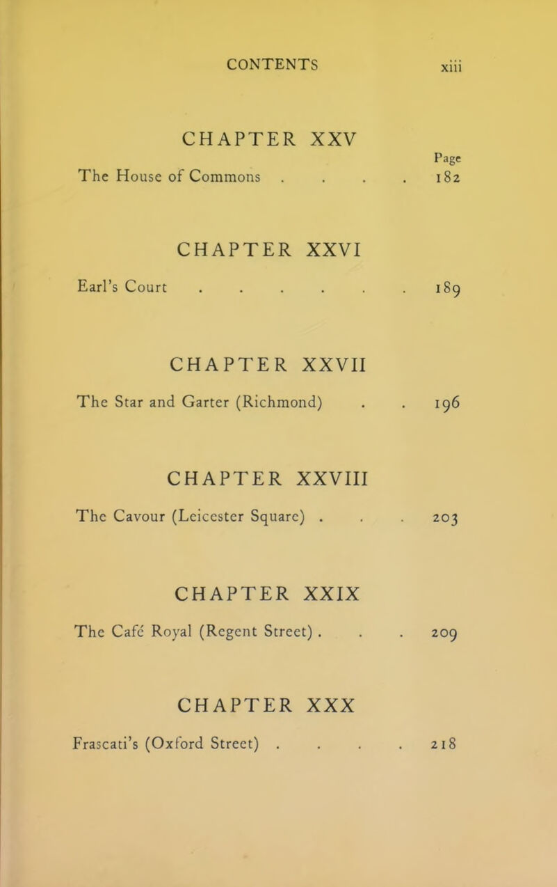 CHAPTER XXV Page The House of Commons . . . .182 CHAPTER XXVI Earl’s Court . . . . . .189 CHAPTER XXVII The Star and Garter (Richmond) . . 196 CHAPTER XXVIII The Cavour (Leicester Square) . . . 203 CHAPTER XXIX The Cafe' Royal (Regent Street) . . . 209 CHAPTER XXX Frascati’s (Oxford Street) . . . . 218