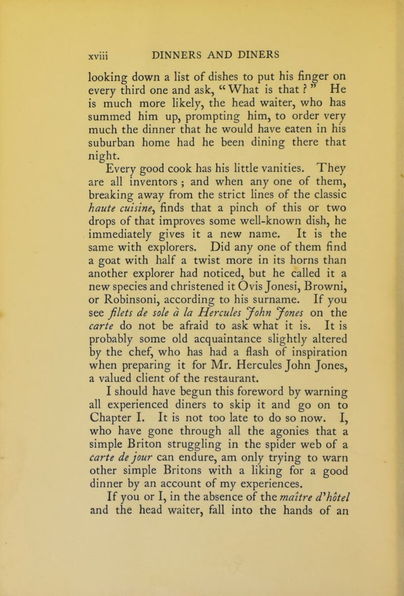 looking down a list of dishes to put his finger on every third one and ask, “What is that ? ” He is much more likely, the head waiter, who has summed him up, prompting him, to order very much the dinner that he would have eaten in his suburban home had he been dining there that night. Every good cook has his little vanities. They are all inventors ; and when any one of them, breaking away from the strict lines of the classic haute cuisine, finds that a pinch of this or two drops of that improves some well-known dish, he immediately gives it a new name. It is the same with explorers. Did any one of them find a goat with half a twist more in its horns than another explorer had noticed, but he called it a new species and christened it Ovis Jonesi, Browni, or Robinsoni, according to his surname. If you see filets de sole a la Hercules John Jones on the carte do not be afraid to ask what it is. It is probably some old acquaintance slightly altered by the chef, who has had a flash of inspiration when preparing it for Mr. Hercules John Jones, a valued client of the restaurant. I should have begun this foreword by warning all experienced diners to skip it and go on to Chapter I. It is not too late to do so now. I, who have gone through all the agonies that a simple Briton struggling in the spider web of a carte de jour can endure, am only trying to warn other simple Britons with a liking for a good dinner by an account of my experiences. If you or I, in the absence of the maitre cVhotel and the head waiter, fall into the hands of an