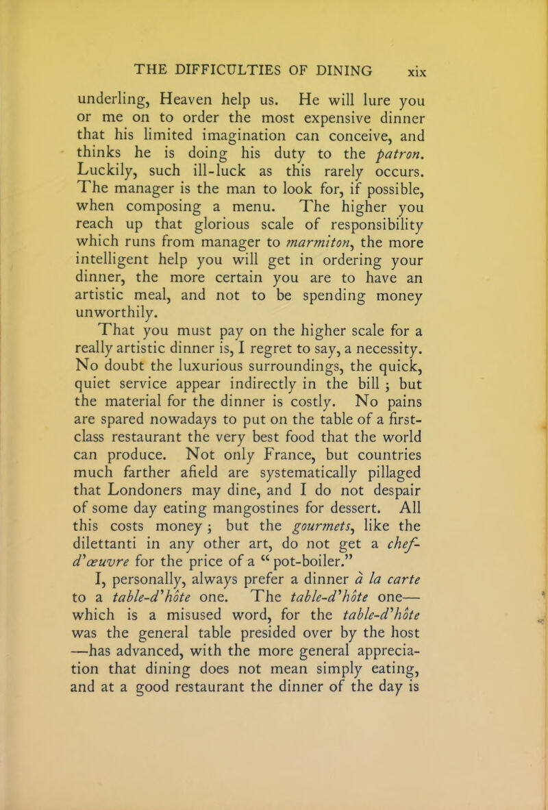 underling, Heaven help us. He will lure you or me on to order the most expensive dinner that his limited imagination can conceive, and thinks he is doing his duty to the patron. Luckily, such ill-luck as this rarely occurs. The manager is the man to look for, if possible, when composing a menu. The higher you reach up that glorious scale of responsibility which runs from manager to marmiton, the more intelligent help you will get in ordering your dinner, the more certain you are to have an artistic meal, and not to be spending money unworthily. That you must pay on the higher scale for a really artistic dinner is, I regret to say, a necessity. No doubt the luxurious surroundings, the quick, quiet service appear indirectly in the bill ; but the material for the dinner is costly. No pains are spared nowadays to put on the table of a first- class restaurant the very best food that the world can produce. Not only France, but countries much farther afield are systematically pillaged that Londoners may dine, and I do not despair of some day eating mangostines for dessert. All this costs money ; but the gourmets, like the dilettanti in any other art, do not get a chef- d'oeuvre for the price of a “ pot-boiler.” I, personally, always prefer a dinner a la carte to a table-d'hote one. The table-d'hote one— which is a misused word, for the table-d'hote was the general table presided over by the host —has advanced, with the more general apprecia- tion that dining does not mean simply eating, and at a good restaurant the dinner of the day is