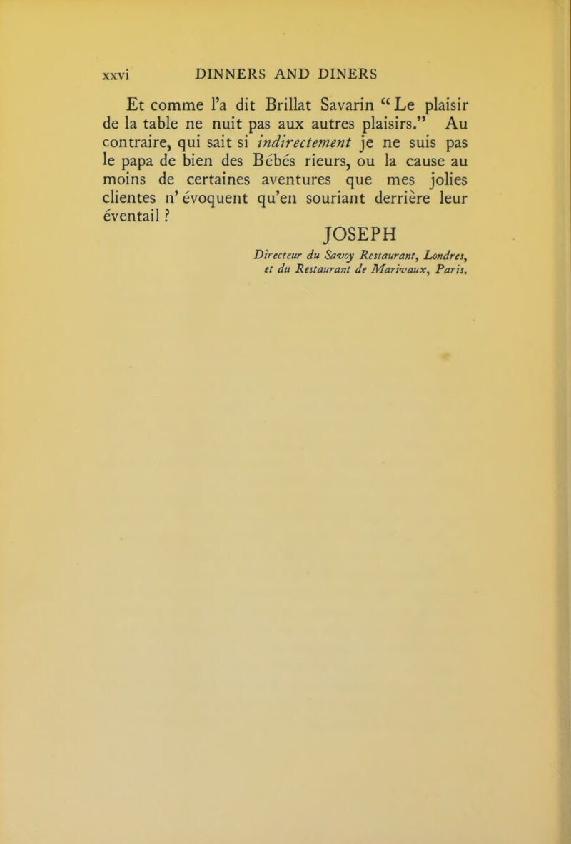 Et comme l’a dit Brillat Savarin uLe plaisir de la table ne nuit pas aux autres plaisirs.” Au contraire, qui sait si indirectement je ne suis pas le papa de bien des Bebes rieurs, ou la cause au moins de certaines aventures que mes jolies clientes n’evoquent qu’en souriant derriere leur eventail ? JOSEPH Directeur du Savoy Restaurant, Londrts, et du Restaurant de Marivaux, Paris,