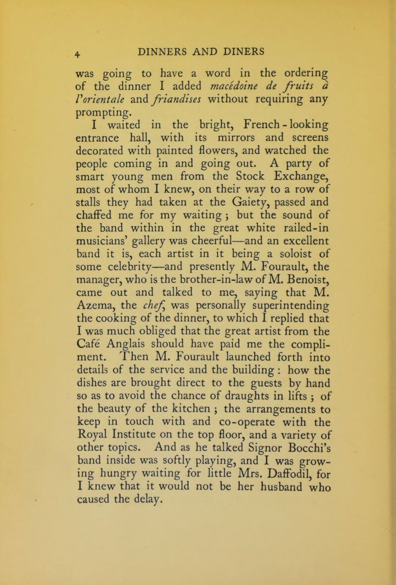 was going to have a word in the ordering of the dinner I added macedoine de fruits d Vorientale and friandises without requiring any prompting. I waited in the bright, French - looking entrance hall, with its mirrors and screens decorated with painted flowers, and watched the people coming in and going out. A party of smart young men from the Stock Exchange, most of whom I knew, on their way to a row of stalls they had taken at the Gaiety, passed and chaffed me for my waiting ; but the sound of the band within in the great white railed-in musicians’ gallery was cheerful—and an excellent band it is, each artist in it being a soloist of some celebrity—and presently M. Fourault, the manager, who is the brother-in-law of M. Benoist, came out and talked to me, saying that M. Azema, the chef was personally superintending the cooking of the dinner, to which I replied that I was much obliged that the great artist from the Cafe Anglais should have paid me the compli- ment. Then M. Fourault launched forth into details of the service and the building : how the dishes are brought direct to the guests by hand so as to avoid the chance of draughts in lifts; of the beauty of the kitchen ; the arrangements to keep in touch with and co-operate with the Royal Institute on the top floor, and a variety of other topics. And as he talked Signor Bocchi’s band inside was softly playing, and I was grow- ing hungry waiting for little Mrs. Daffodil, for I knew that it would not be her husband who caused the delay.