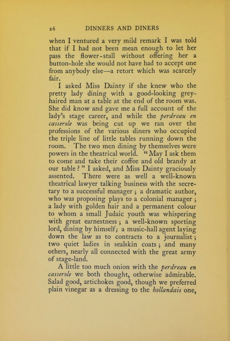 when I ventured a very mild remark I was told that if I had not been mean enough to let her pass the flower-stall without offering her a button-hole she would not have had to accept one from anybody else—a retort which was scarcely fair. I asked Miss Dainty if she knew who the pretty lady dining with a good-looking grey- haired man at a table at the end of the room was. She did know and gave me a full account of the lady’s stage career, and while the perdreau en casserole was being cut up we ran over the professions of the various diners who occupied the triple line of little tables running down the room. The two men dining by themselves were powers in the theatrical world. “ May I ask them to come and take their coffee and old brandy at our table ? ” I asked, and Miss Dainty graciously assented. There were as well a well-known theatrical lawyer talking business with the secre- tary to a successful manager ; a dramatic author, who was proposing plays to a colonial manager ; a lady with golden hair and a permanent colour to whom a small Judaic youth was whispering with great earnestness; a well-known sporting lord, dining by himself; a music-hall agent laying down the law as to contracts to a journalist; two quiet ladies in sealskin coats ; and many others, nearly all connected with the great army of stage-land. A little too much onion with the perdreau en casserole we both thought, otherwise admirable. Salad good, artichokes good, though we preferred plain vinegar as a dressing to the hollandais one,