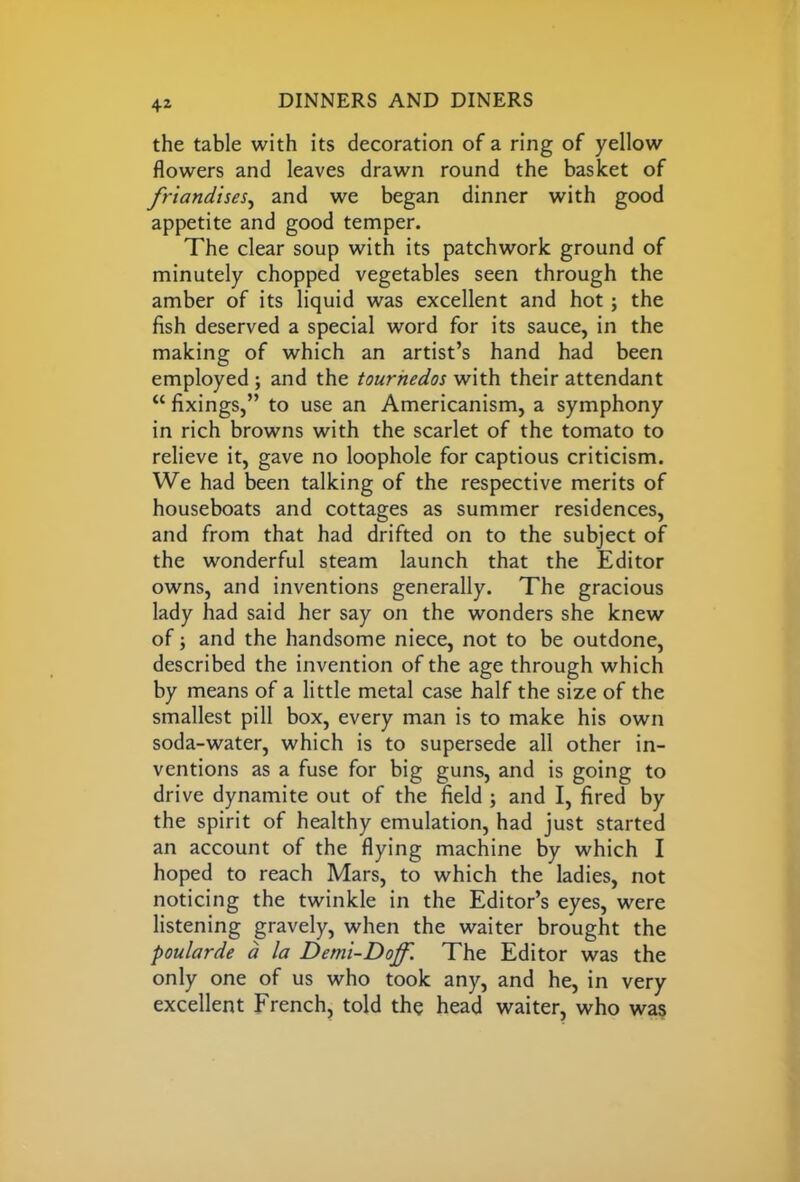 the table with its decoration of a ring of yellow flowers and leaves drawn round the basket of friandises, and we began dinner with good appetite and good temper. The clear soup with its patchwork ground of minutely chopped vegetables seen through the amber of its liquid was excellent and hot; the fish deserved a special word for its sauce, in the making of which an artist’s hand had been employed ; and the tourhedos with their attendant “ fixings,” to use an Americanism, a symphony in rich browns with the scarlet of the tomato to relieve it, gave no loophole for captious criticism. We had been talking of the respective merits of houseboats and cottages as summer residences, and from that had drifted on to the subject of the wonderful steam launch that the Editor owns, and inventions generally. The gracious lady had said her say on the wonders she knew of; and the handsome niece, not to be outdone, described the invention of the age through which by means of a little metal case half the size of the smallest pill box, every man is to make his own soda-water, which is to supersede all other in- ventions as a fuse for big guns, and is going to drive dynamite out of the field ; and I, fired by the spirit of healthy emulation, had just started an account of the flying machine by which I hoped to reach Mars, to which the ladies, not noticing the twinkle in the Editor’s eyes, were listening gravely, when the waiter brought the poularde a la Demi-Doff. The Editor was the only one of us who took any, and he, in very excellent French, told the head waiter, who was