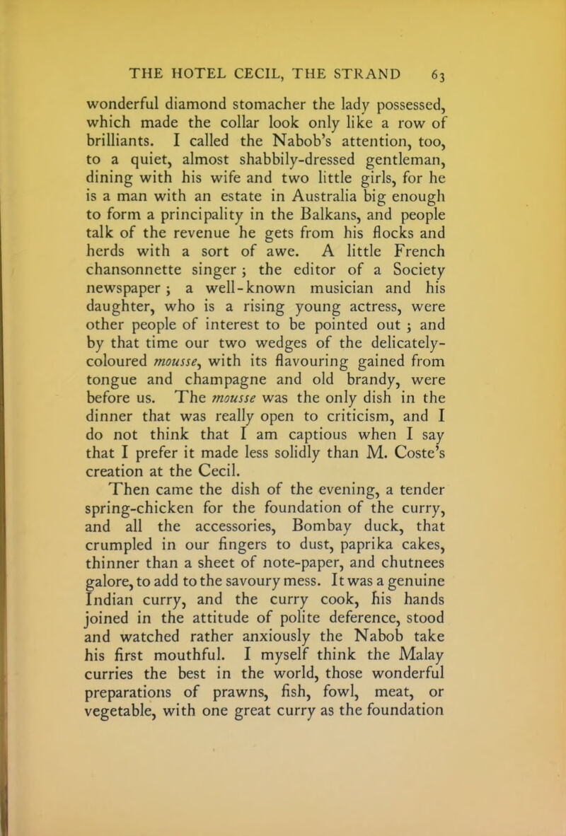 wonderful diamond stomacher the lady possessed, which made the collar look only like a row of brilliants. I called the Nabob’s attention, too, to a quiet, almost shabbily-dressed gentleman, dining with his wife and two little girls, for he is a man with an estate in Australia big enough to form a principality in the Balkans, and people talk of the revenue he gets from his flocks and herds with a sort of awe. A little French chansonnette singer; the editor of a Society newspaper; a well-known musician and his daughter, who is a rising young actress, were other people of interest to be pointed out ; and by that time our two wedges of the delicately- coloured mousse, with its flavouring gained from tongue and champagne and old brandy, were before us. The mousse was the only dish in the dinner that was really open to criticism, and I do not think that I am captious when I say that I prefer it made less solidly than M. Coste’s creation at the Cecil. Then came the dish of the evening, a tender spring-chicken for the foundation of the curry, and all the accessories, Bombay duck, that crumpled in our fingers to dust, paprika cakes, thinner than a sheet of note-paper, and chutnees galore, to add to the savoury mess. 11 was a genuine Indian curry, and the curry cook, his hands joined in the attitude of polite deference, stood and watched rather anxiously the Nabob take his first mouthful. I myself think the Malay curries the best in the world, those wonderful preparations of prawns, fish, fowl, meat, or vegetable, with one great curry as the foundation