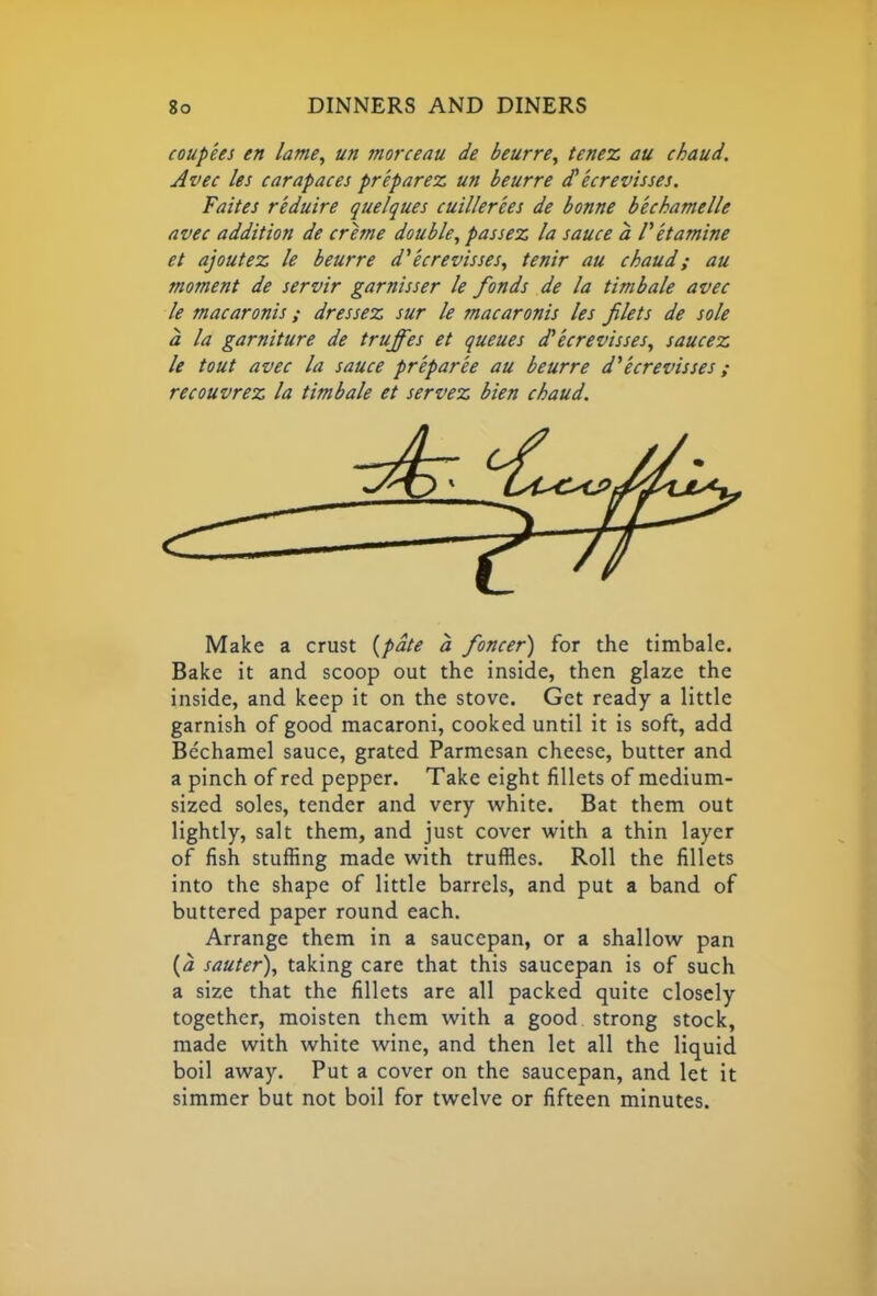 coupees en lame, un morceau de beurre, tenez au chaud. Avec les carapaces prepares, un beurre cC ecrevisses. Faites r'eduire quelques cuillerees de bonne bechamelle avec addition de creme double, passez la sauce a Vet amine et ajoutez le beurre d' ecrevisses, tenir au chaud; au moment de servir garnisser le fonds de la timbale avec le macaronis; dressez sur le macaronis les filets de sole a la garniture de truffes et queues d’ecrevisses, saucez le tout avec la sauce pr'epar'ee au beurre d'ecrevisses; recouvrez la timbale et servez bien chaud. Make a crust (pate a foncer) for the timbale. Bake it and scoop out the inside, then glaze the inside, and keep it on the stove. Get ready a little garnish of good macaroni, cooked until it is soft, add Bechamel sauce, grated Parmesan cheese, butter and a pinch of red pepper. Take eight fillets of medium- sized soles, tender and very white. Bat them out lightly, salt them, and just cover with a thin layer of fish stuffing made with truffles. Roll the fillets into the shape of little barrels, and put a band of buttered paper round each. Arrange them in a saucepan, or a shallow pan (a sauter), taking care that this saucepan is of such a size that the fillets are all packed quite closely together, moisten them with a good strong stock, made with white wine, and then let all the liquid boil away. Put a cover on the saucepan, and let it simmer but not boil for twelve or fifteen minutes.