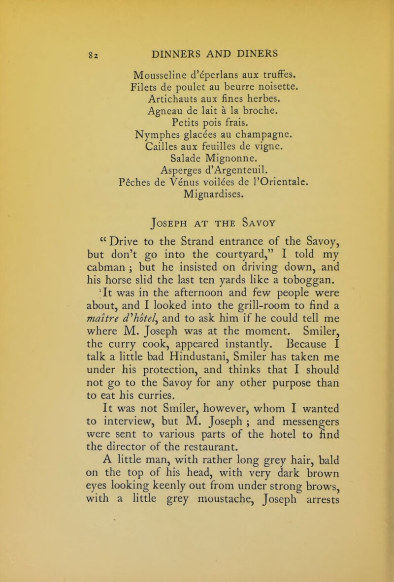 Mousseline d’eperlans aux truffes. Filets de poulet au beurre noisette. Artichauts aux fines herbes. Agneau de lait a la broche. Petits pois frais. Nymphes glacees au champagne. Cailles aux feuilles de vigne. Salade Mignonne. Asperges d’Argenteuil. Peches de Venus voilees de POrientale. Mignardises. Joseph at the Savoy “ Drive to the Strand entrance of the Savoy, but don’t go into the courtyard,” I told my cabman ; but he insisted on driving down, and his horse slid the last ten yards like a toboggan. It was in the afternoon and few people were about, and I looked into the grill-room to find a maitre d'hotel, and to ask him if he could tell me where M. Joseph was at the moment. Smiler, the curry cook, appeared instantly. Because I talk a little bad Hindustani, Smiler has taken me under his protection, and thinks that I should not go to the Savoy for any other purpose than to eat his curries. It was not Smiler, however, whom I wanted to interview, but M. Joseph ; and messengers were sent to various parts of the hotel to find the director of the restaurant. A little man, with rather long grey hair, bald on the top of his head, with very dark brown eyes looking keenly out from under strong brows, with a little grey moustache, Joseph arrests