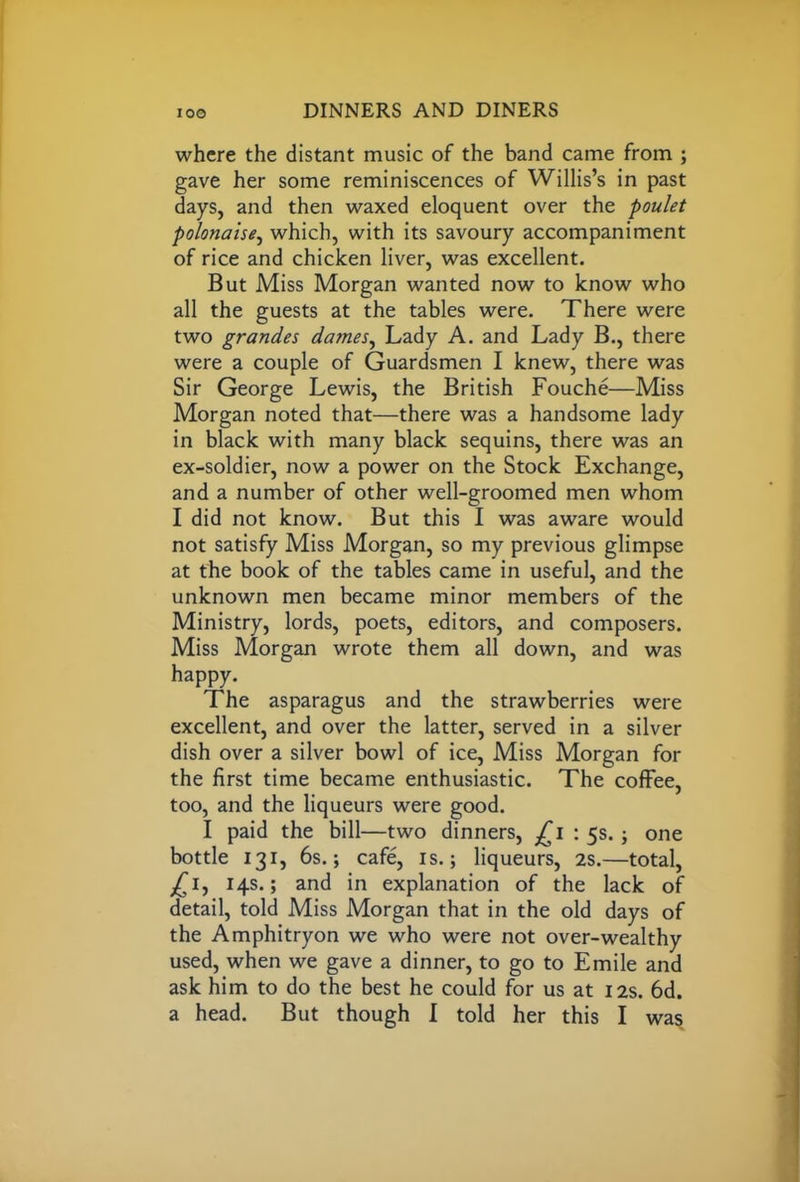 where the distant music of the band came from ; gave her some reminiscences of Willis’s in past days, and then waxed eloquent over the poulet polonaise, which, with its savoury accompaniment of rice and chicken liver, was excellent. But Miss Morgan wanted now to know who all the guests at the tables were. There were two grandes dames, Lady A. and Lady B., there were a couple of Guardsmen I knew, there was Sir George Lewis, the British Fouche—Miss Morgan noted that—there was a handsome lady in black with many black sequins, there was an ex-soldier, now a power on the Stock Exchange, and a number of other well-groomed men whom I did not know. But this I was aware would not satisfy Miss Morgan, so my previous glimpse at the book of the tables came in useful, and the unknown men became minor members of the Ministry, lords, poets, editors, and composers. Miss Morgan wrote them all down, and was happy. The asparagus and the strawberries were excellent, and over the latter, served in a silver dish over a silver bowl of ice, Miss Morgan for the first time became enthusiastic. The coffee, too, and the liqueurs were good. I paid the bill—two dinners, £i : 5s.; one bottle 131, 6s.; cafe, is.; liqueurs, 2S.—total, £1, 14s.; and in explanation of the lack of detail, told Miss Morgan that in the old days of the Amphitryon we who were not over-wealthy used, when we gave a dinner, to go to Emile and ask him to do the best he could for us at 12s. 6d. a head. But though I told her this I was