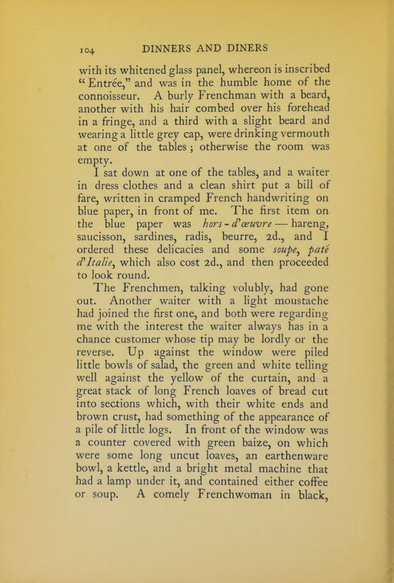 104 with its whitened glass panel, whereon is inscribed <c Entree,” and was in the humble home of the connoisseur. A burly Frenchman with a beard, another with his hair combed over his forehead in a fringe, and a third with a slight beard and wearing a little grey cap, were drinking vermouth at one of the tables; otherwise the room was empty. I sat down at one of the tables, and a waiter in dress clothes and a clean shirt put a bill of fare, written in cramped French handwriting on blue paper, in front of me. The first item on the blue paper was hors - d'oeuvre — hareng, saucisson, sardines, radis, beurre, 2d., and I ordered these delicacies and some soupe, pate d'ltalie^ which also cost 2d., and then proceeded to look round. The Frenchmen, talking volubly, had gone out. Another waiter with a light moustache had joined the first one, and both were regarding me with the interest the waiter always has in a chance customer whose tip may be lordly or the reverse. Up against the window were piled little bowls of salad, the green and white telling well against the yellow of the curtain, and a great stack of long French loaves of bread cut into sections which, with their white ends and brown crust, had something of the appearance of a pile of little logs. In front of the window was a counter covered with green baize, on which were some long uncut loaves, an earthenware bowl, a kettle, and a bright metal machine that had a lamp under it, and contained either coffee or soup. A comely Frenchwoman in black,