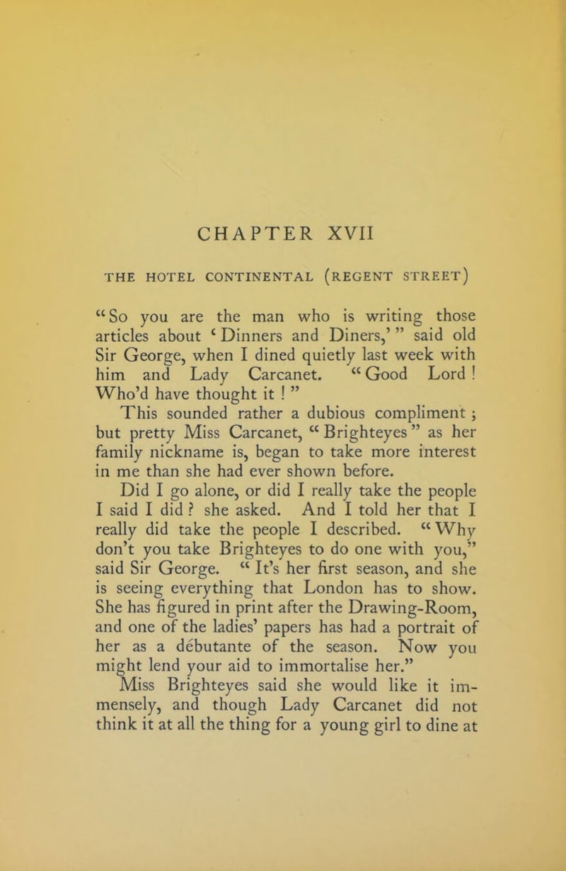 THE HOTEL CONTINENTAL (REGENT STREET) “So you are the man who is writing those articles about c Dinners and Diners,’ ” said old Sir George, when I dined quietly last week with him and Lady Carcanet. “ Good Lord ! Who’d have thought it ! ” This sounded rather a dubious compliment ; but pretty Miss Carcanet, “Brighteyes” as her family nickname is, began to take more interest in me than she had ever shown before. Did I go alone, or did I really take the people I said I did ? she asked. And I told her that I really did take the people I described. “ Why don’t you take Brighteyes to do one with you,” said Sir George. “ It’s her first season, and she is seeing everything that London has to show. She has figured in print after the Drawing-Room, and one of the ladies’ papers has had a portrait of her as a debutante of the season. Now you might lend your aid to immortalise her.” Miss Brighteyes said she would like it im- mensely, and though Lady Carcanet did not think it at all the thing for a young girl to dine at