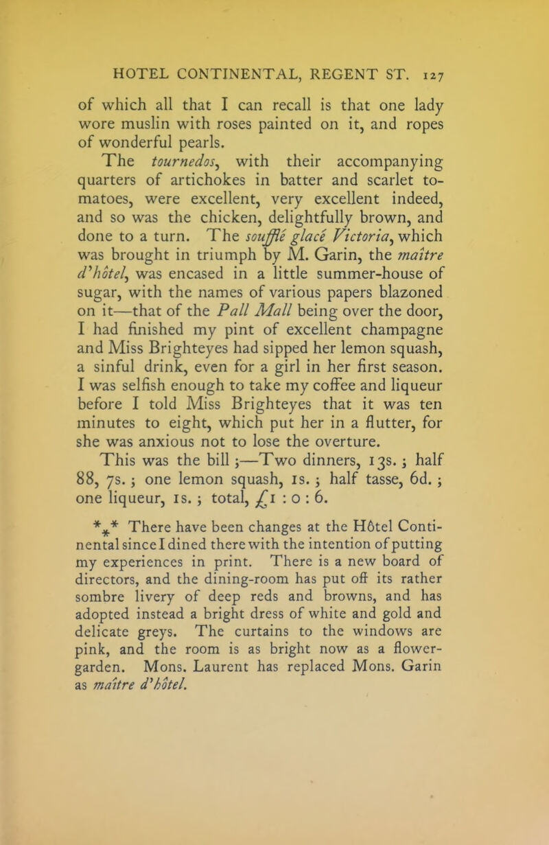 of which all that I can recall is that one lady wore muslin with roses painted on it, and ropes of wonderful pearls. The tournedos, with their accompanying quarters of artichokes in batter and scarlet to- matoes, were excellent, very excellent indeed, and so was the chicken, delightfully brown, and done to a turn. The souffle glace Victoria, which was brought in triumph by M. Garin, the maitre d'hotel, was encased in a little summer-house of sugar, with the names of various papers blazoned on it—that of the Pall Mall being over the door, I had finished my pint of excellent champagne and Miss Brighteyes had sipped her lemon squash, a sinful drink, even for a girl in her first season. I was selfish enough to take my coffee and liqueur before I told Miss Brighteyes that it was ten minutes to eight, which put her in a flutter, for she was anxious not to lose the overture. This was the bill;—Two dinners, 13s. half 88, 7s.; one lemon squash, is. ; half tasse, 6d.; one liqueur, is. ; total, £1 : 0 : 6. *** There have been changes at the H6tel Conti- nental since I dined there with the intention of putting my experiences in print. There is a new board of directors, and the dining-room has put oft its rather sombre livery of deep reds and browns, and has adopted instead a bright dress of white and gold and delicate greys. The curtains to the windows are pink, and the room is as bright now as a flower- garden. Mons. Laurent has replaced Mons. Garin as maitre d'hotel.