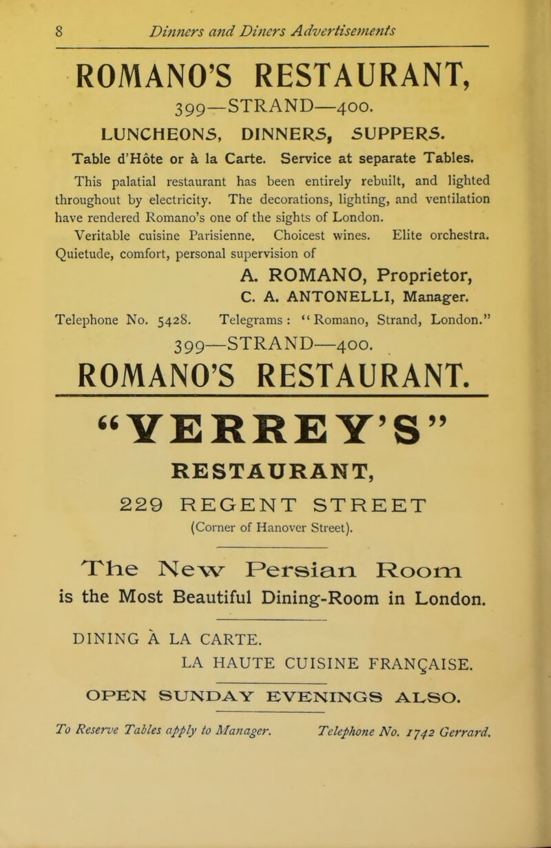 ROMANO’S RESTAURANT, 399—STRAND—400. LUNCHEONS, DINNERS, SUPPERS. Table d’Hote or a la Carte. Service at separate Tables. This palatial restaurant has been entirely rebuilt, and lighted throughout by electricity. The decorations, lighting, and ventilation have rendered Romano’s one of the sights of London. Veritable cuisine Parisienne. Choicest wines. Elite orchestra. Quietude, comfort, personal supervision of A. ROMANO, Proprietor, C. A. ANTONELLI, Manager. Telephone No. 5428. Telegrams : “ Romano, Strand, London.” 399—STRAND—400. ROMANO’S RESTAURANT. “YERREY’S” RESTAURANT, 229 REGENT STREET (Corner of Hanover Street). 'The New Persian Room is the Most Beautiful Dining-Room in London. DINING A LA CARTE. LA HAUTE CUISINE FRANQAISE. OPEN SUNDAY EVENINGS ALSO.