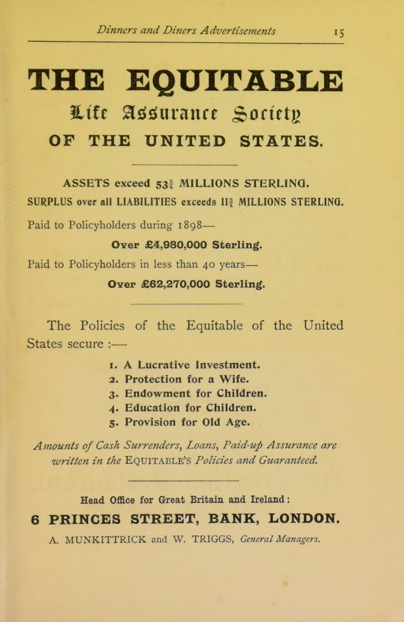 IS THE EQUITABLE 3Ufe Sldsuraiuc jponrtg OP THE UNITED STATES. ASSETS exceed 53 MILLIONS STERLING. SURPLUS over all LIABILITIES exceeds Ilf MILLIONS STERLING. Paid to Policyholders during 1898— Over £4,980,000 Sterling. Paid to Policyholders in less than 40 years— Over £62,270,000 Sterling. The Policies of the Equitable of the United States secure :— 1. A Lucrative Investment. 2. Protection for a Wife. 3. Endowment for Children. 4. Education for Children. 5. Provision for Old Age. Amounts of Cash Surrenders, Loans, Paid-up Assurance are 'written in the Equitable’s Policies and Guaranteed. Head Office for Great Britain and Ireland: 6 PRINCES STREET, BANK, LONDON A. MUNKITTRICK and W. TRIGGS, General Managers.