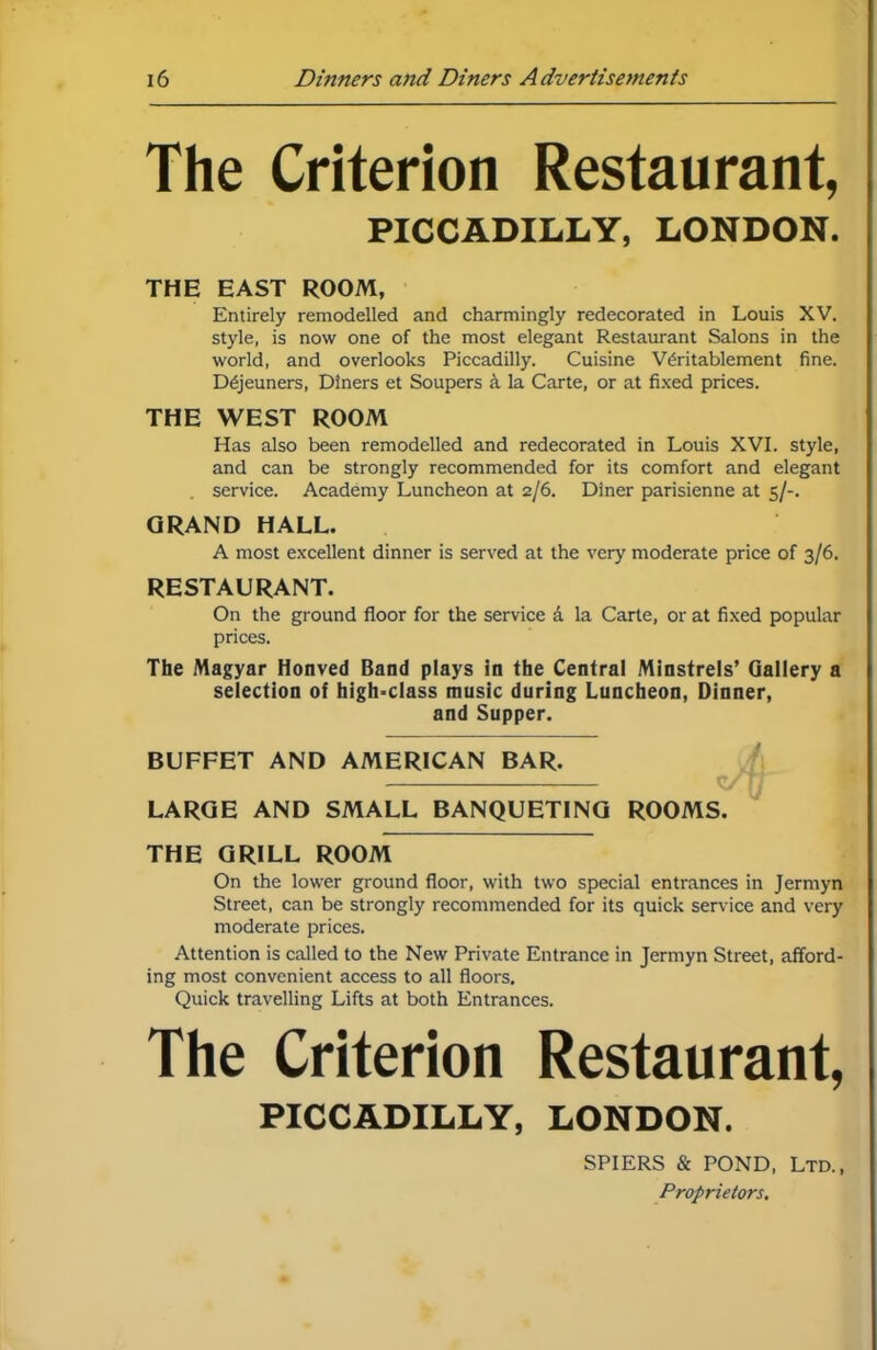 The Criterion Restaurant, PICCADILLY, LONDON. THE EAST ROOM, Entirely remodelled and charmingly redecorated in Louis XV. style, is now one of the most elegant Restaurant Salons in the world, and overlooks Piccadilly. Cuisine Writablement fine. Dejeuners, Diners et Soupers k la Carte, or at fixed prices. THE WEST ROOM Has also been remodelled and redecorated in Louis XVI. style, and can be strongly recommended for its comfort and elegant . service. Academy Luncheon at 2/6. Diner parisienne at 5/-. GRAND HALL. A most excellent dinner is served at the very moderate price of 3/6. RESTAURANT. On the ground floor for the service a la Carte, or at fixed popular prices. The Magyar Honved Band plays in the Central Minstrels’ Gallery a selection of high-class music during Luncheon, Dinner, and Supper. BUFFET AND AMERICAN BAR. LARGE AND SMALL BANQUETING ROOMS. THE GRILL ROOM On the lower ground floor, with two special entrances in Jermyn Street, can be strongly recommended for its quick service and very moderate prices. Attention is called to the New Private Entrance in Jermyn Street, afford- ing most convenient access to all floors. Quick travelling Lifts at both Entrances. The Criterion Restaurant, PICCADILLY, LONDON. SPIERS & POND, Ltd., Proprietors,