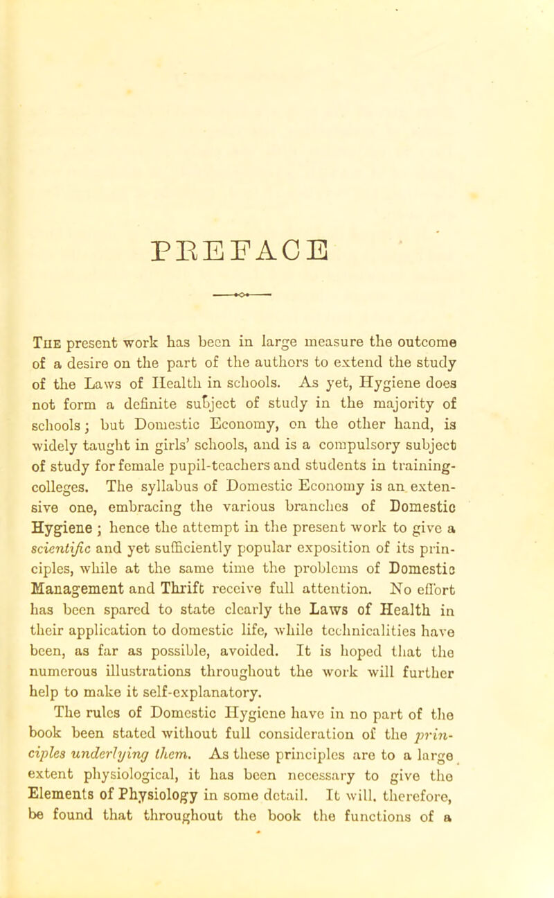 PREFACE The present work has been in large measure the outcome of a desire on the part of the authors to extend the study of the Laws of Health in schools. As yet, Hygiene does not form a definite subject of study in the majority of schools ; but Domestic Economy, on the other hand, is widely taught in girls’ schools, and is a compulsory subject of study for female pupil-teachers and students in training- colleges. The syllabus of Domestic Economy is an exten- sive one, embracing the various branches of Domestic Hygiene ; hence the attempt in the present work to give a scientific and yet sufficiently popular exposition of its prin- ciples, while at the same time the problems of Domestic Management and Thrift receive full attention. No effort has been spared to state clearly the Laws of Health in their application to domestic life, while technicalities have been, as far as possible, avoided. It is hoped that the numerous illustrations throughout the work will further help to make it self-explanatory. The rules of Domestic Hygiene have in no part of the book been stated without full consideration of the prin- ciples underlying them. As these principles are to a large extent physiological, it has been necessary to give the Elements of Physiology in some detail. It will, therefore, be found that throughout the book the functions of a