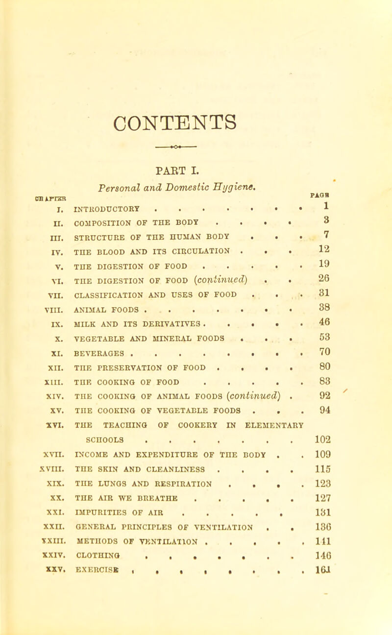 CONTENTS <* PART I. Personal and Domestic Hygiene. an irrzrR I. INTRODUCTORY II. COMPOSITION OF THE BODY . . • • III. STRUCTURE OF THE HUMAN BODY . • . IV. THE BLOOD AND ITS CIRCULATION . . . V. THE DIGESTION OF FOOD vi. the digestion of food (continued) VII. CLASSIFICATION AND USES OF FOOD VIII. ANIMAL FOODS DC. MILK AND ITS DERIVATIVES X. VEGETABLE AND MINERAL FOODS . XI. BEVERAGES XII. THE PRESERVATION OF FOOD .... XIII. THE COOKING OF FOOD xiv. the cooking of animal foods (continued) . XV. THE cooking of vegetable foods . XVI. THE TEACHING OF COOKERY IN ELEMENTARY SCHOOLS XVII. INCOME AND EXPENDITURE OF THE BODY . XVIII. THE SKIN AND CLEANLINESS .... XIX. THE LUNGS AND RESPIRATION .... XX. THE AIR WE BREATHE XXI. IMPURITIES OF AIR XXII. GENERAL PRINCIPLES OF VENTILATION . . XXIII. METHODS OF VENTILATION XXIV. CLOTHING XXV. EXERCISE , ...... PAQB 1 3 7 12 19 26 31 38 46 53 70 80 83 92 94 102 109 115 123 127 181 136 111 146 16J