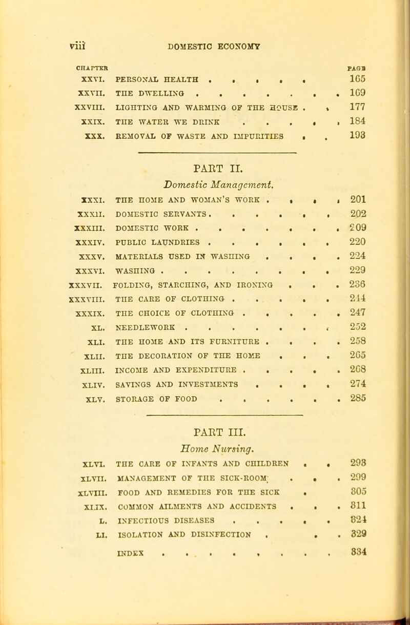 CHATTER PAQB XXVI. PERSONAL HEALTH 1G5 XXVII. THE DWELLING 1G9 XXVIII. LIGHTING AND WARMING OF THE HOUSE . » 177 XXIX. THE WATER WE DRINK 184 XXX. REMOVAL OF WASTE AND IMPURITIES • . 193 PART II. Domestic Management. XXXI. THE HOME AND WOMAN’S WORK . • • 1 201 XX XII. DOMESTIC SERVANTS. ■ • • 202 XXXIII. DOMESTIC WORK .... • • • 209 XXXIV. PUBLIC LAUNDRIES . • • • 220 XXXV. MATERIALS USED IN WASHING • • • 224 XXXVI. WASHING • • • 229 XXXVII. FOLDING, STARCHING, AND IRONING • • • 236 XXXVIII. TnE CARE OF CLOTHING . ■ • ■ 214 XXXIX. THE CHOICE OF CLOTHING . . • • • 247 XL. NEEDLEWORK .... • • ( 252 XLI. THE HOME AND ITS FURNITURE . • • • 258 XLII. THE DECORATION OF THE HOME • . • 2G5 XLIII. INCOME AND EXPENDITURE . . • • • 2G8 XLIV. SAVINGS AND INVESTMENTS . • • • 274 XLV. STORAGE OF FOOD • • • 285 PART III. Home Nursing. XLYI. THE CARE OF INFANTS AND CHILDREN XLYII. MANAGEMENT OF THE SICK-ROOM; XL VIII. FOOD AND REMEDIES FOR THE SICK XIJX. COMMON AILMENTS AND ACCIDENTS L. INFECTIOUS DISEASES LI. ISOLATION AND DISINFECTION 293 299 305 311 324 329 INDEX 334