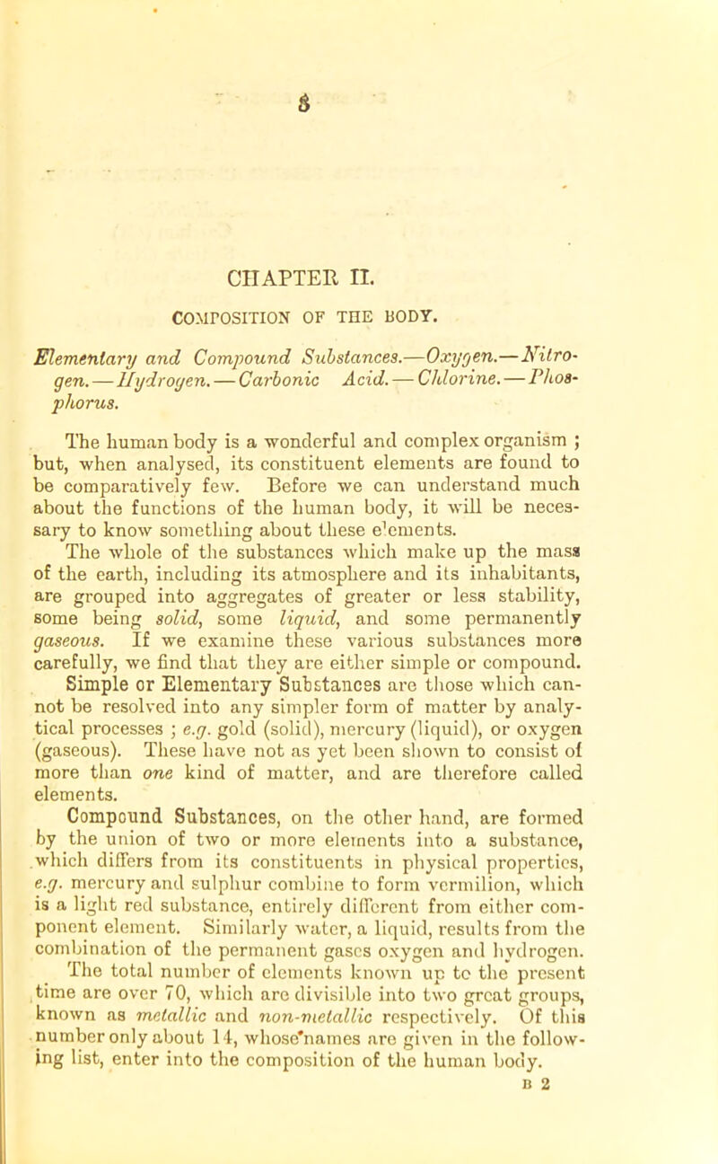 COMPOSITION OF THE BODY. Elementary and Compound Substances.—Oxygen.—Nitro- gen. — Hydrogen. — Carbonic Acid. — Chlorine. — P hos- phorus. The human body is a wonderful and complex organism ; but, when analysed, its constituent elements are found to be comparatively few. Before we can understand much about the functions of the human body, it will be neces- sary to know something about these e’ements. The whole of the substances which make up the mass of the earth, including its atmosphere and its inhabitants, are grouped into aggregates of greater or less stability, some being solid, some liquid, and some permanently gaseous. If we examine these various substances more carefully, we find that they are either simple or compound. Simple or Elementary Substances are those which can- not be resolved into any simpler form of matter by analy- tical processes ; e.y. gold (solid), mercury (liquid), or oxygen (gaseous). These have not as yet been shown to consist ol more than one kind of matter, and are therefore called elements. Compound Substances, on the other hand, are formed by the union of two or more elements into a substance, which differs from its constituents in physical properties, e.y. mercury and sulphur combine to form vermilion, which is a light red substance, entirely different from either com- ponent element. Similarly water, a liquid, results from the combination of the permanent gases oxygen and hydrogen. The total number of elements known up to the present time are over 70, which are divisible into two great groups, known as metallic and non-melallic respectively. Of this number only about 14, whose'names are given in the follow- ing list, enter into the composition of the human body.