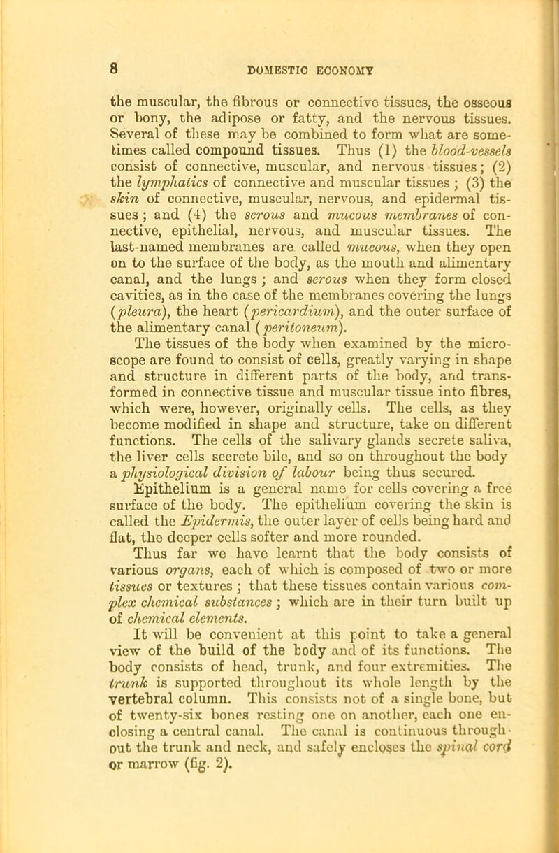 the muscular, the fibrous or connective tissues, the osseous or bony, the adipose or fatty, and the nervous tissues. Several of these may be combined to form what are some- times called compound tissues. Thus (1) the blood-vessels consist of connective, muscular, and nervous tissues; (2) the lymphatics of connective and muscular tissues ; (3) the skin of connective, muscular, nervous, and epidermal tis- sues ; and (4) the serous and mucous membranes of con- nective, epithelial, nervous, and muscular tissues. The last-named membranes are called mucous, when they open on to the surface of the body, as the mouth and alimentary canal, and the lungs ; and serous when they form closed cavities, as in the case of the membranes covering the lungs {pleura), the heart (pericardium), and the outer surface of the alimentary canal (peritoneum). The tissues of the body when examined by the micro- scope are found to consist of cells, greatly varying in shape and structure in different parts of the body, and trans- formed in connective tissue and muscular tissue into fibres, which were, however, originally cells. The cells, as they become modified in shape and structure, take on different functions. The cells of the salivary glands secrete saliva, the liver cells secrete bile, and so on throughout the body a physiological division of labour being thus secured. Epithelium is a general name for cells covering a free surface of the body. The epithelium covering the skin is called the Epidermis, the outer layer of cells being hard and flat, the deeper cells softer and more rounded. Thus far we have learnt that the body consists of various organs, each of which is composed of two or more tissues or textures ; that these tissues contain various com- plex chemical substances; which are in their turn built up of chemical elements. It will be convenient at this point to take a general view of the build of the body and of its functions. The body consists of head, trunk, and four extremities. The trunk is supported throughout its whole length by the vertebral column. This consists not of a single bone, but of twenty-six bones resting one on another, each one en- closing a central canal. The canal is continuous through- out the trunk and neck, and safely encloses the spinal cor<S or marrow (fig. 2).
