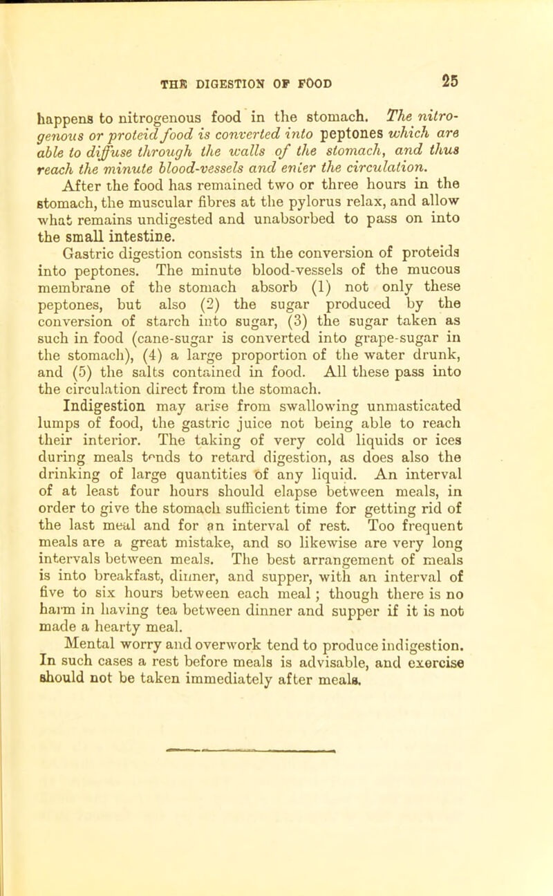 happens to nitrogenous food in the stomach. The nitro- genous or proteid food is converted into peptones which are able to diffuse through the walls of the stomach, and thus reach the minute blood-vessels and enter the circulation. After the food has remained two or three hours in the stomach, the muscular fibres at the pylorus relax, and allow what remains undigested and unabsorbed to pass on into the small intestine. Gastric digestion consists in the conversion of proteids into peptones. The minute blood-vessels of the mucous membrane of the stomach absorb (1) not only these peptones, but also (2) the sugar produced by the conversion of starch into sugar, (3) the sugar taken as such in food (cane-sugar is converted into grape-sugar in the stomach), (4) a large proportion of the water drunk, and (5) the salts contained in food. All these pass into the circulation direct from the stomach. Indigestion may arise from swallowing unmasticated lumps of food, the gastric juice not being able to reach their interior. The taking of very cold liquids or ices during meals tmids to retard digestion, as does also the drinking of large quantities of any liquid. An interval of at least four hours should elapse between meals, in order to give the stomach sufficient time for getting rid of the last meal and for an interval of rest. Too frequent meals are a great mistake, and so likewise are very long intervals between meals. The best arrangement of meals is into breakfast, dinner, and supper, with an interval of five to six hours between each meal; though there is no harm in having tea between dinner and supper if it is not made a hearty meal. Mental worry and overwork tend to produce indigestion. In such cases a rest before meals is advisable, and exercise should not be taken immediately after meals.