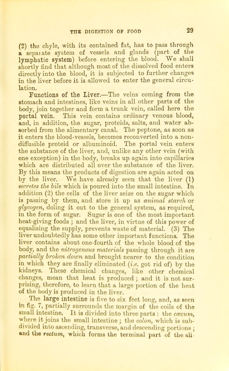 (2) the chyle, with its contained fat, has to pass through a sepai ate system of vessels and glands (part of the lymphatic system) before entering the blood. We shall shortly lind that although most of the dissolved food enters directly into the blood, it is subjected to further changes in the liver before it is allowed to enter the general circu- lation. Functions of the Liver.—The veins coming from the stomach and intestines, like veins in all other parts of the body, join together and form a trunk vein, called here the portal vein. This vein contains ordinary venous blood, and, in addition, the sugar, proteids, salts, and water ab- sorbed from the alimentary canal. The peptone, as soon as it enters the blood-vessels, becomes reconverted into a non- diffusible proteid or albuminoid. The portal vein enters the substance of the liver, and, unlike any other vein (with one exception) in the body, breaks up again into capillaries which are distributed all over the substance of the liver. By this means the products of digestion are again acted on by the liver. We have already seen that the liver (1) secretes the bile which is poured into the small intestine. In addition (2) the cells of the liver seize on the sugar which is passing by them, and store it up as animal starch or glycogen, doling it out to the general system, as required, in the form of sugar. Sugar is one of the most important heat-giving foods ; and the liver, in virtue of this power of equalising the supply, prevents waste of material. (3) The liver undoubtedly has some other important functions. The liver contains about one-fourth of the whole blood of the body, and the nitrogenous materials passing through it are partially broken down and brought nearer to the condition in which they are finally eliminated (i.e. got rid of) by the kidneys. These chemical changes, like other chemical changes, mean that heat is produced ; and it is not sur- prising, therefore, to learn that a large portion of the heat of the body is produced in the liver. The large intestine is five to six feet long, and, as seen in fig. 7, partially surrounds the margin of the coils of the small intestine. It is divided into three parts : the ccecum, where it joins the small intestine ; the colon, which is sub- divided into ascending, transverse, and descending portions ; and the rectum, which forms the terminal part of the ali