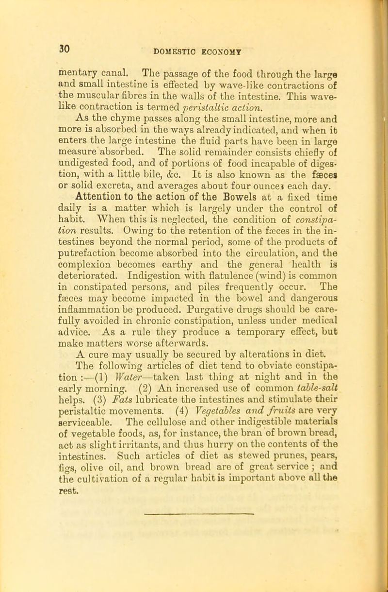 mentary canal. The passage of the food through the large and small intestine is effected by wave-like contractions of the muscular fibres in the walls of the intestine. This wave- like contraction is termed peristaltic action. As the chyme passes along the small intestine, more and more is absorbed in the ways already indicated, and when it enters the large intestine the fluid parts have been in large measure absorbed. The solid remainder consists chiefly of undigested food, and of portions of food incapable of diges- tion, with a little bile, &c. It is also known as the feces or solid excreta, and averages about four ounce? each day. Attention to the action of the Bowels at a fixed time daily is a matter which is largely under the control of habit. When this is neglected, the condition of constipa- tion results. Owing to the retention of the feces in the in- testines beyond the normal period, some of the products of putrefaction become absorbed into the circulation, and the complexion becomes earthy and the general health is deteriorated. Indigestion with flatulence (wind) is common in constipated persons, and piles frequently occur. The feces may become impacted in the bowel and dangerous inflammation be produced. Purgative drugs should be care- fully avoided in chronic constipation, unless under medical advice. As a rule they produce a temporary effect, but make matters worse afterwards. A cure may usually be secured by alterations in diet. The following articles of diet tend to obviate constipa- tion :—(1) Water—taken last thing at night and in the early morning. (2) An increased use of common table-salt helps. (3) Fats lubricate the intestines and stimulate their peristaltic movements. (4) Vegetables and fruits are very serviceable. The cellulose and other indigestible materials of vegetable foods, as, for instance, the bran of brown bread, act as slight irritants, and thus hurry on the contents of the intestines. Such articles of diet as stewed prunes, pears, figs, olive oil, and brown bread are of great service; and the cultivation of a regular habit is important above all the rest.