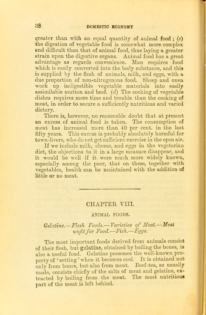 greater than with an equal quantity of animal food ; (c) the digestion of vegetable food is somewhat more complex and difficult than that of animal food, thus laying a greater strain upon the digestive organs. Animal food has a great advantage as regards convenience. Man requires food which is easily converted into the body substance, and this is supplied by the flesh of animals, milk, and eggs, with a due proportion of non-nitrogenous food. Sheep and oxen work up indigestible vegetable materials into easily assimilable mutton and beef. (d) The cooking of vegetable dishes requires more time and trouble than the cooking of meat, in order to secure a sufficiently nutritious and varied dietary. There is, however, no reasonable doubt that at present an excess of animal food is taken. The consumption of meat has increased more than 40 per cent, in the last fifty years. This excess is probably absolutely harmful for town-livers, who do not get sufficient exercise in the open air. If we include milk, cheese, and eggs in the vegetarian diet, the objections to it in a large measure disappear, and it would be well if it were much more widely known, especially among the poor, that on these, together with vegetables, health can be maintained with the addition of little or no meat. CHAPTER VIII. ANIMAL FOODS. Gelatine.—Flesh Foods.— Varieties of Meat.—Meat unfit for Food.—Fish.—Eggs. The most important foods derived from animals consist of their flesh, but gelatine, obtained by boiling the bones, is also a useful food. Gelatine possesses the well-known pro- perty of ‘ setting ’ when it becomes cool. It is obtained not only from bones, but also from meat. Beef-tea, as usually made, consists chiefly of the salts of meat and gelatine, ex- tracted by boiling from the meat. The most nutritious part of the meat is left behind.