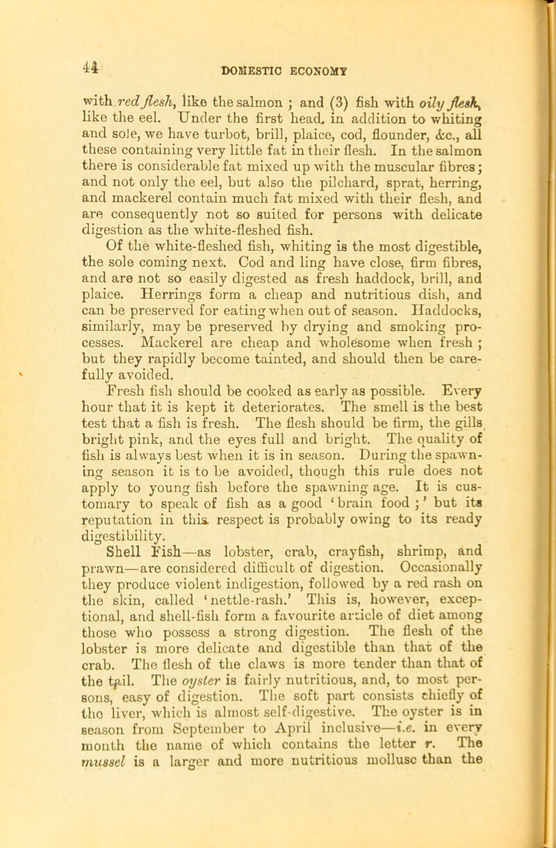 with redJlesh, like the salmon ; and (3) fish with oily Jlesh^ like the eel. Under the first head, in addition to whiting and soJe, we have turbot, brill, plaice, cod, flounder, <kc., all these containing very little fat in their flesh. In the salmon there is considerable fat mixed up with the muscular fibres; and not only the eel, but also the pilchard, sprat, herring, and mackerel contain much fat mixed with their flesh, and are consequently not so suited for persons with delicate digestion as the white-fleshed fish. Of the white-fleshed fish, whiting is the most digestible, the sole coming next. Cod and ling have close, firm fibres, and are not so easily digested as fresh haddock, brill, and plaice. Herrings form a cheap and nutritious dish, and can be preserved for eating when out of season. Haddocks, similarly, may be preserved by drying and smoking pro- cesses. Mackerel are cheap and wholesome when fresh ; but they rapidly become tainted, and should then be care- fully avoided. Fresh fish should be cooked as early as possible. Every hour that it is kept it deteriorates. The smell is the best test that a fish is fresh. The flesh should be firm, the gills bi-ight pink, and the eyes full and bright. The quality of fish is always best when it is in season. During the spawn- ing season it is to be avoided, though this rule does not apply to young fish before the spawning age. It is cus- tomary to speak of fish as a good ‘ brain food ; ’ but its reputation in this, respect is probably owing to its ready digestibility. Shell Fish—as lobster, crab, crayfish, shrimp, and prawn—are considered difficult of digestion. Occasionally they produce violent indigestion, followed by a red rash on the skin, called ‘ nettle-rash.’ This is, however, excep- tional, and shell-fish form a favourite article of diet among those who possess a strong digestion. The flesh of the lobster is more delicate and digestible than that of the crab. The flesh of the claws is more tender than that of the tp.il. The oyster is fairly nutritious, and, to most per- sons, easy of digestion. The soft part consists chiefly of tho liver, which is almost self-digestive. The oyster is in Beason from September to April inclusive—i.e. in every month the name of which contains the letter r. The mussel is a larger and more nutritious mollusc than the