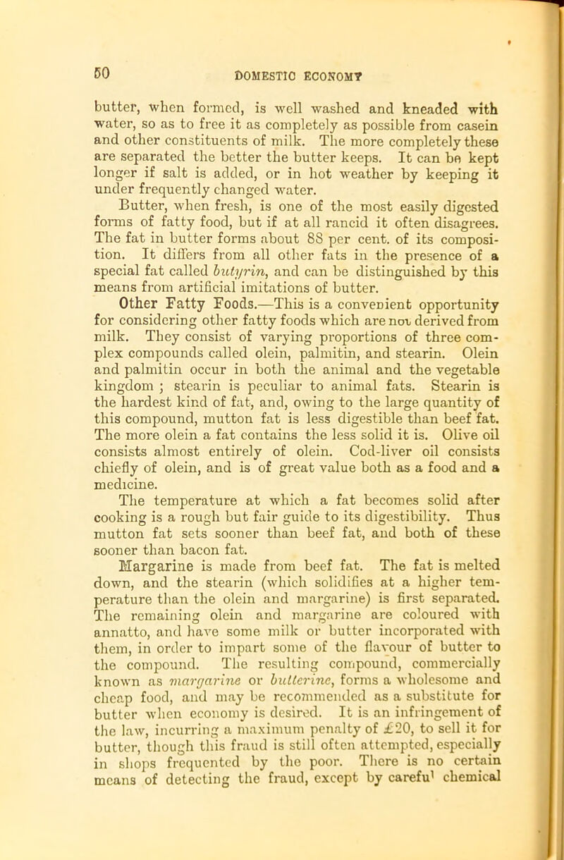 butter, when formed, is well washed and kneaded with water, so as to free it as completely as possible from casein and other constituents of milk. The more completely these are separated the better the butter keeps. It can be kept longer if salt is added, or in hot weather by keeping it under frequently changed water. Butter, when fresh, is one of the most easily digested forms of fatty food, but if at all rancid it often disagrees. The fat in butter forms about 8S per cent, of its composi- tion. It differs from all other fats in the presence of a special fat called butyrin, and can be distinguished by this means from artificial imitations of butter. Other Fatty Foods.—This is a convenient opportunity for considering other fatty foods which are not derived from milk. They consist of varying proportions of three com- plex compounds called olein, palmitin, and stearin. Olein and palmitin occur in both the animal and the vegetable kingdom ; stearin is peculiar to animal fats. Stearin is the hardest kind of fat, and, owing to the large quantity of this compound, mutton fat is less digestible than beef fat. The more olein a fat contains the less solid it is. Olive oil consists almost entirely of olein. Cod-liver oil consists chiefly of olein, and is of great value both as a food and a medicine. The temperature at which a fat becomes solid after cooking is a rough but fair guide to its digestibility. Thus mutton fat sets sooner than beef fat, and both of these sooner than bacon fat. Margarine is made from beef fat. The fat is melted down, and the stearin (which solidifies at a higher tem- perature than the olein and margarine) is first separated. The remaining olein and margarine are coloured with annatto, and have some milk or butter incorporated with them, in order to impart some of the flavour of butter to the compound. The resulting compound, commercially known as margarine or butlerine, forms a wholesome and cheap food, and may be recommended as a substitute for butter when economy is desired. It is an infringement of the law, incurring a maximum penalty of £20, to sell it for butter, though this fraud is still often attempted, especially in shops frequented by the poor. There is no certain means of detecting the fraud, except by carefu1 chemical