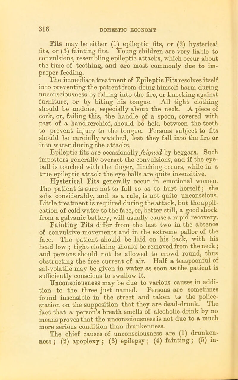 Fits may be either (1) epileptic fits, or (2) hysterical fits, or (3) fainting fits. Young children are very liable to convulsions, resembling epileptic attacks, which occur about the time of teething, and are most commonly due to im- proper feeding. The immediate treatment of Epileptic Fits resolves itself into preventing the patient from doing himself harm during unconsciousness by falling into the fire, or knocking against furniture, or by biting his tongue. All tight clothing should be undone, especially about the neck. A piece of cork, or, failing this, the handle of a spoon, covered with part of a handkerchief, should be held between the teeth to prevent injury to the tongue. Persons subject to fits should be carefully watched, lest they fall into the fire or into water during the attacks. Epileptic fits are occasionally feigned by beggars. Such impostors generally overact the convulsions, and if the eye- ball is touched with the finger, flinching occurs, while in a true epileptic attack the eye-balls are quite insensitive. Hysterical Fits generally occur in emotional women. The patient is sure not to fall so as to hurt herself; she sobs considerably, and, as a rule, is not quite unconscious. Little treatment is required during the attack, but the appli- cation of cold water to the face, or, better still, a good shock from a galvanic battery, will usually cause a rapid recovery. Fainting Fits differ from the last two in the absence of convulsive movements and in the extreme pallor of the face. The patient should be laid on his back, with his head low ; tight clothing should be removed from the neck; and persons should not be allowed to crowd round, thus obstructing the free current of air. Half a teaspoonful of sal-volatile may be given in water as soon as the patient is sufficiently conscious to swallow it. Unconsciousness may be due to various causes in addi- tion to the three just named. Persons are sometimes found insensible in the street and taken to the police- station on the supposition that they are dead-drunk. The fact that a person’s breath smells of alcoholic drink by no means proves that the unconsciousness is not due to a much more serious condition than drunkenness. The chief causes of unconsciousness are (1) drunken- ness ; (2) apoplexy j (3) epilepsy ; (4) fainting ; (5) in-