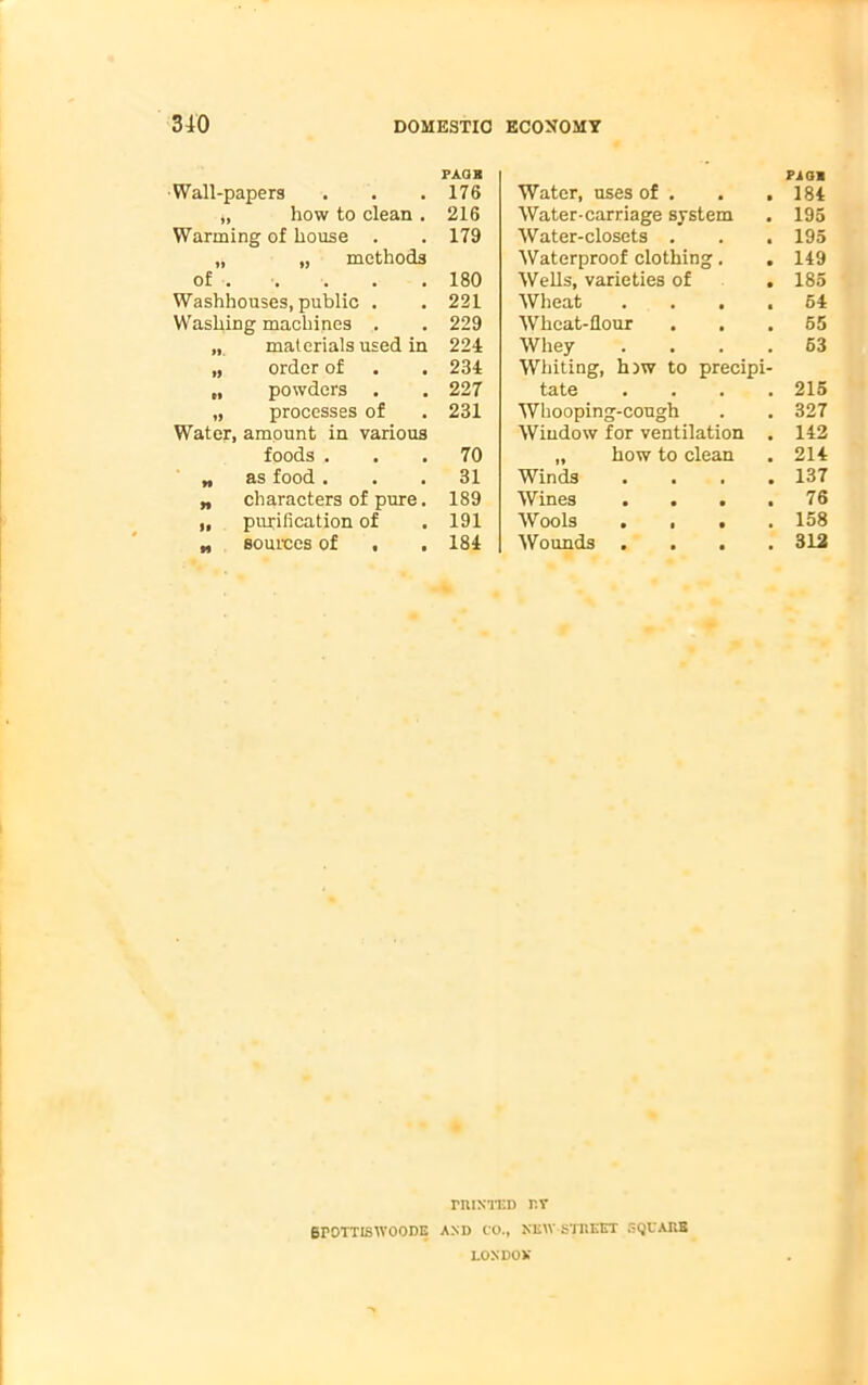 PAQB •Wall-papers . . .176 ,, how to clean . 216 Warming of house . . 179 „ „ methods of . . . . 180 Washhouses, public . . 221 Washing machines . . 229 materials used in 224 „ order of . . 234 „ powders . . 227 „ processes of . 231 Water, amount in various foods ... 70 „ as food ... 31 „ characters of pure. 189 „ purification of . 191 „ sources of , . 184 riuNTEn r.r 6P0TTISW00DE AND CO., NKW-STUEET SQUARE LOXDOV Water, uses of . . . PiOB 184 Water-carriage system 195 Water-closets . . . 195 Waterproof clothing. 149 Wells, varieties of . 185 Wheat .... 54 Wheat-flour 65 Whey .... 63 Whiting, h)w to precipi- tate .... 215 Whooping-cough 327 Window for ventilation . 142 „ how to clean 214 Winds . 137 Wines .... 76 Wools . . . . 158 Wounds . . . . 312