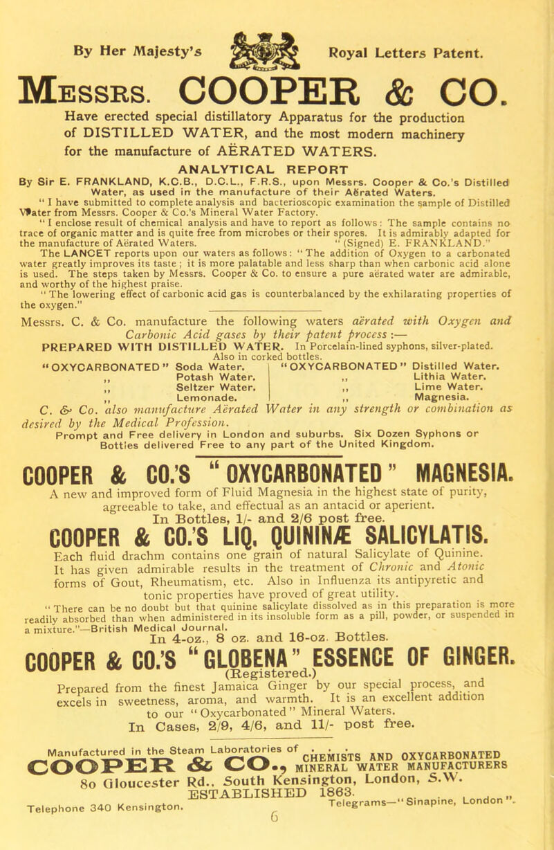 By Her Majesty’s Royal Letters Patent. Messrs. COOPER & CO. Have erected special distillatory Apparatus for the production of DISTILLED WATER, and the most modern machinery for the manufacture of AERATED WATERS. ANALYTICAL REPORT By Sir E. FRANKLAND, K.C.B., D.C.L., F.R.S., upon Messrs. Cooper & Co.’s Distilled Water, as used in the manufacture of their ASrated Waters. “ I have submitted to complete analysis and bacterioscopic examination the sample of Distilled Vfater from Messrs. Cooper & Co.’s Mineral Water Factory. “ I enclose result of chemical analysis and have to report as follows: The sample contains no trace of organic matter and is quite free from microbes or their spores. It is admirably adapted for the manufacture of Aerated Waters. “(Signed) E. FRANKLAND.” The LANCET reports upon our waters as follows: “The addition of Oxygen to a carbonated water greatly improves its taste ; it is more palatable and less sharp than when carbonic acid alone is used. The steps taken by Messrs. Cooper & Co. to ensure a pure aerated water are admirable, and worthy of the highest praise. “ The lowering effect of carbonic acid gas is counterbalanced by the exhilarating properties of the oxygen.” Messrs. C. & Co. manufacture the following waters aerated with Oxygen and Carbonic Acid gases by their patent process:— PREPARED WITH DISTILLED WATER. In Porcelain-lined syphons, silver-plated. Also in corked bottles. “OXYCARBONATED” Soda Water. ,, Potash Water. ,, Seltzer Water. Lemonade. “OXYCARBONATED” Distilled Water. Lithia Water. Lime Water. Magnesia. C. & Co. also manufacture Aerated Water in any strength or combination as desired by the Medical Profession. Prompt and Free delivery in London and suburbs. Six Dozen Syphons or Bottles delivered Free to any part of the United Kingdom. COOPER & CO.’S “OXYCARBONATED” MAGNESIA. A new and improved form of Fluid Magnesia in the highest state of purity, agreeable to take, and effectual as an antacid or aperient. In Bottles, 1/- and 2/6 post free. COOPER & CO.'S UQ. QUININ/E SALICYLATIS. Each fluid drachm contains one grain of natural Salicylate of Quinine. It has given admirable results in the treatment of Chronic and Atonic forms of Gout, Rheumatism, etc. Also in Influenza its antipyretic and tonic properties have proved of great utility. “ There can be no doubt but that quinine salicylate dissolved as in this preparation is more readily absorbed than when administered in its insoluble form as a pill, powder, or suspended in a mixture.”—British Medical Journal. In 4-oz., 8 oz. and 16-oz Bottles. COOPER & CO.’S “GLOBENA” ESSENCE OF GINGER. Prepared from the finest Jamaica Ginger by our special process and excels in sweetness, aroma, and warmth. It is an excellent addition to our “ Oxycarbonated ” Mineral Waters. In Cases, 2/9, 4/6, and 11/- post free. M^u^t^d.t^Ste^ LaboratoHes of AND OXYCARBONATED COOPER &• CO«9 mineral water manufacturers 8o Gloucester Rd.. South Kensington, London, S.W. ESTABLISHED 1863. . . „ T pies'rams— Smapine, London . Telephone 340 Kensington. 6