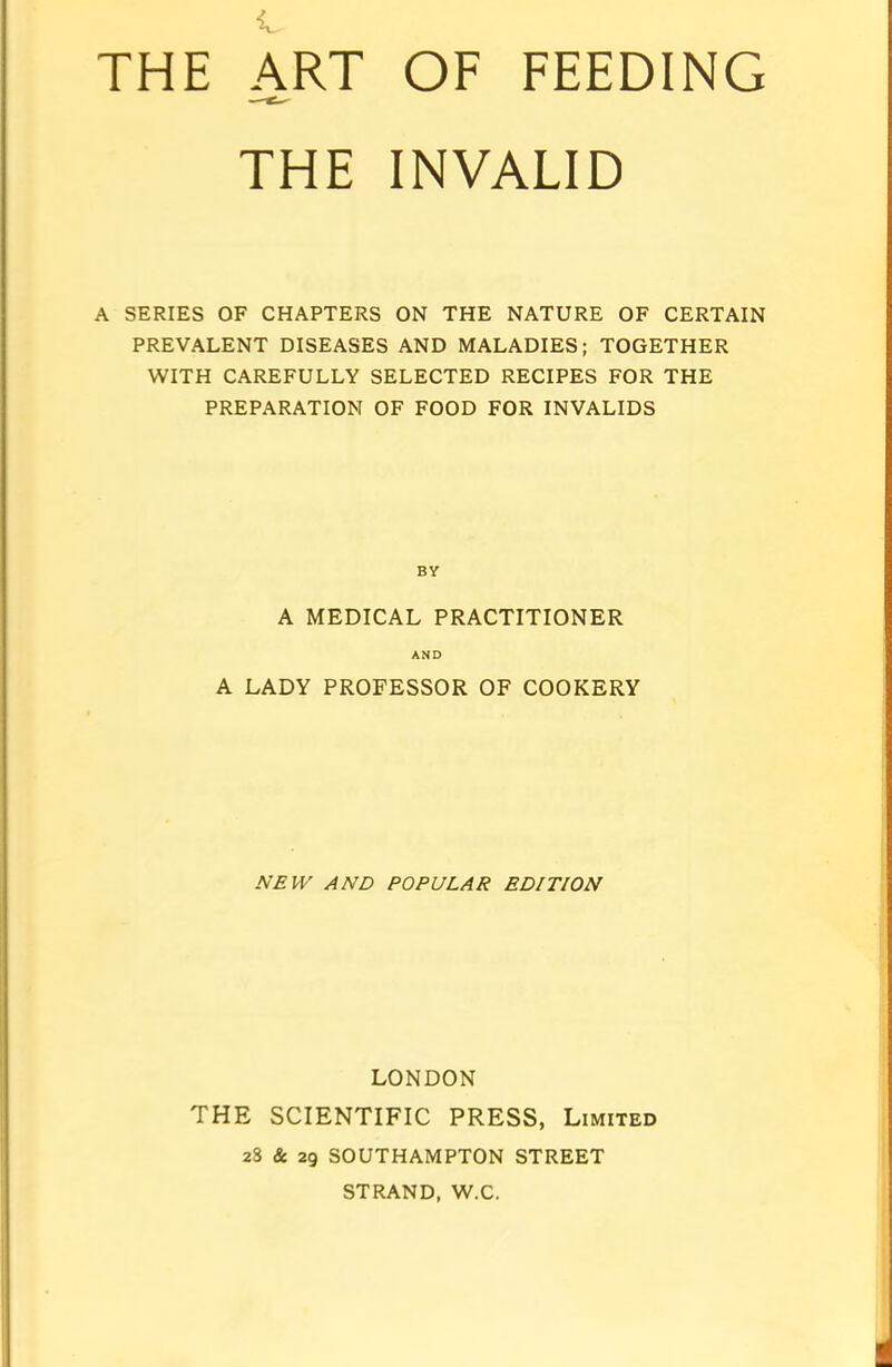 THE INVALID A SERIES OF CHAPTERS ON THE NATURE OF CERTAIN PREVALENT DISEASES AND MALADIES; TOGETHER WITH CAREFULLY SELECTED RECIPES FOR THE PREPARATION OF FOOD FOR INVALIDS BY A MEDICAL PRACTITIONER AND A LADY PROFESSOR OF COOKERY NEW AND POPULAR EDITION LONDON THE SCIENTIFIC PRESS, Limited 28 & 29 SOUTHAMPTON STREET STRAND, W.C.