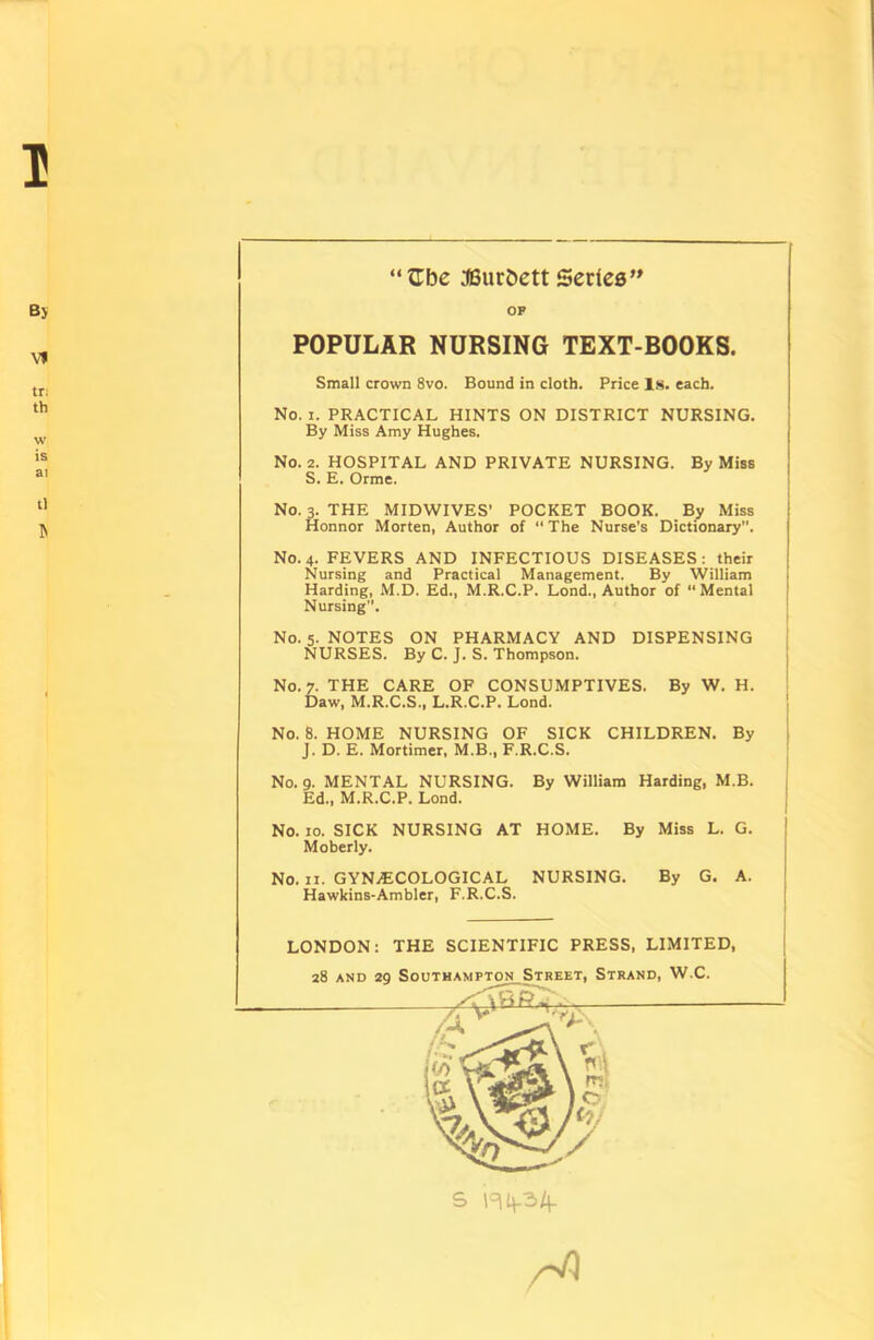 I By v> tr; tb w is ai t) “Cbe 38urbett Series” OP POPULAR NURSING TEXT-BOOKS. Small crown 8vo. Bound in cloth. Price Is. each. No. i. PRACTICAL HINTS ON DISTRICT NURSING. By Miss Amy Hughes. No. 2. HOSPITAL AND PRIVATE NURSING. By Miss S. E. Orme. No. 3. THE MIDWIVES’ POCKET BOOK. By Miss Honnor Morten, Author of “The Nurse’s Dictionary”. No. 4. FEVERS AND INFECTIOUS DISEASES: their Nursing and Practical Management. By William ! Harding, M.D. Ed., M.R.C.P. Lond., Author of “Mental Nursing”. No. 5. NOTES ON PHARMACY AND DISPENSING NURSES. By C. J. S. Thompson. No. 7. THE CARE OF CONSUMPTIVES. By W. H. Daw, M.R.C.S., L.R.C.P. Lond. No. 8. HOME NURSING OF SICK CHILDREN. By J. D. E. Mortimer, M.B., F.R.C.S. No. 9. MENTAL NURSING. By William Harding, M.B. j Ed., M.R.C.P. Lond. No. 10. SICK NURSING AT HOME. By Miss L. G. Moberly. No. 11. GYNECOLOGICAL NURSING. By G. A. Hawkins-Ambler, F.R.C.S. LONDON: THE SCIENTIFIC PRESS, LIMITED, 28 and 29 Southampton Street, Strand, W.C. S H4-34-
