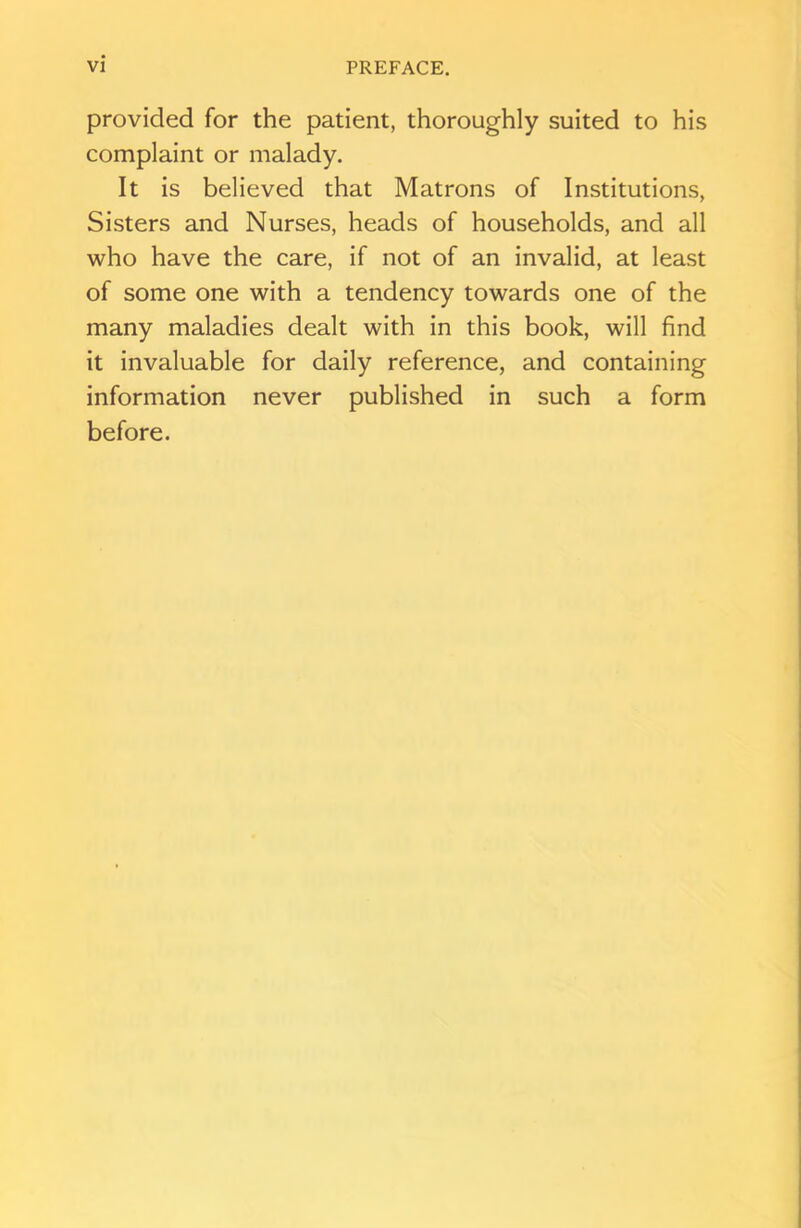 provided for the patient, thoroughly suited to his complaint or malady. It is believed that Matrons of Institutions, Sisters and Nurses, heads of households, and all who have the care, if not of an invalid, at least of some one with a tendency towards one of the many maladies dealt with in this book, will find it invaluable for daily reference, and containing information never published in such a form before.