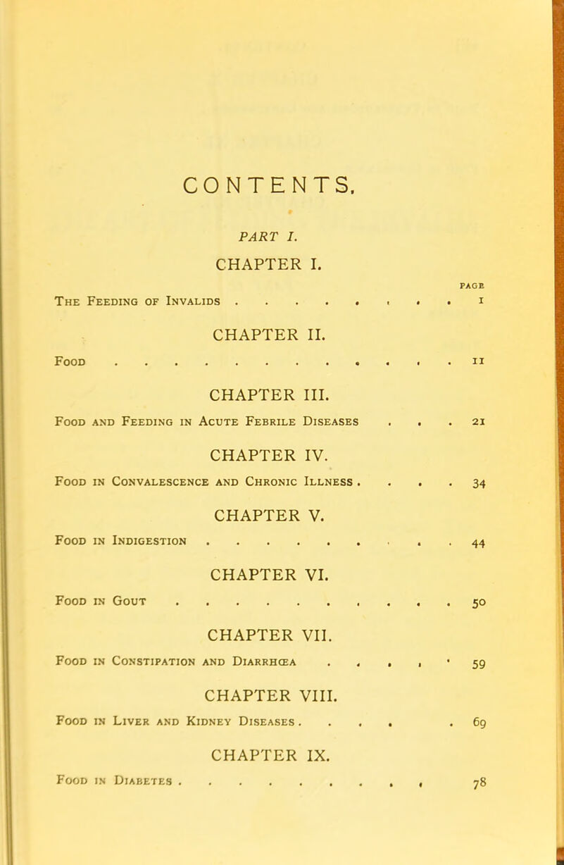 CONTENTS PART I. CHAPTER I. PAGE The Feeding of Invalids ........ i CHAPTER II. Food n CHAPTER III. Food and Feeding in Acute Febrile Diseases ... 21 CHAPTER IV. Food in Convalescence and Chronic Illness .... 34 CHAPTER V. Food in Indigestion 44 CHAPTER VI. Food in Gout 50 CHAPTER VII. Food in Constipation and Diarrhoea . • • ' 59 CHAPTER VIII. Food in Liver and Kidney Diseases .... .69 CHAPTER IX. Food in Diabetes . 78