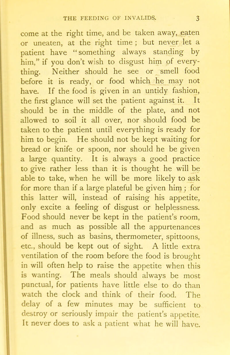 come at the right time, and be taken away, eaten or uneaten, at the right time ; but never let a patient have “something always standing by him,” if you don’t wish to disgust him of every- thing. Neither should he see or smell food before it is ready, or food which he may not have. If the food is given in an untidy fashion, the first glance will set the patient against it. It should be in the middle of the plate, and not allowed to soil it all over, nor should food be taken to the patient until everything is ready for him to begin. He should not be kept waiting for bread or knife or spoon, nor should he be given a large quantity. It is always a good practice to give rather less than it is thought he will be able to take, when he will be more likely to ask for more than if a large plateful be given him ; for this latter will, instead of raising his appetite, only excite a feeling of disgust or helplessness. Food should never be kept in the patient’s room, and as much as possible all the appurtenances of illness, such as basins, thermometer, spittoons, etc., should be kept out of sight. A little extra ventilation of the room before the food is brought in will often help to raise the appetite when this is wanting. The meals should always be most punctual, for patients have little else to do than watch the clock and think of their food. The delay of a few minutes may be sufficient to destroy or seriously impair the patient’s appetite. It never does to ask a patient what he will have.