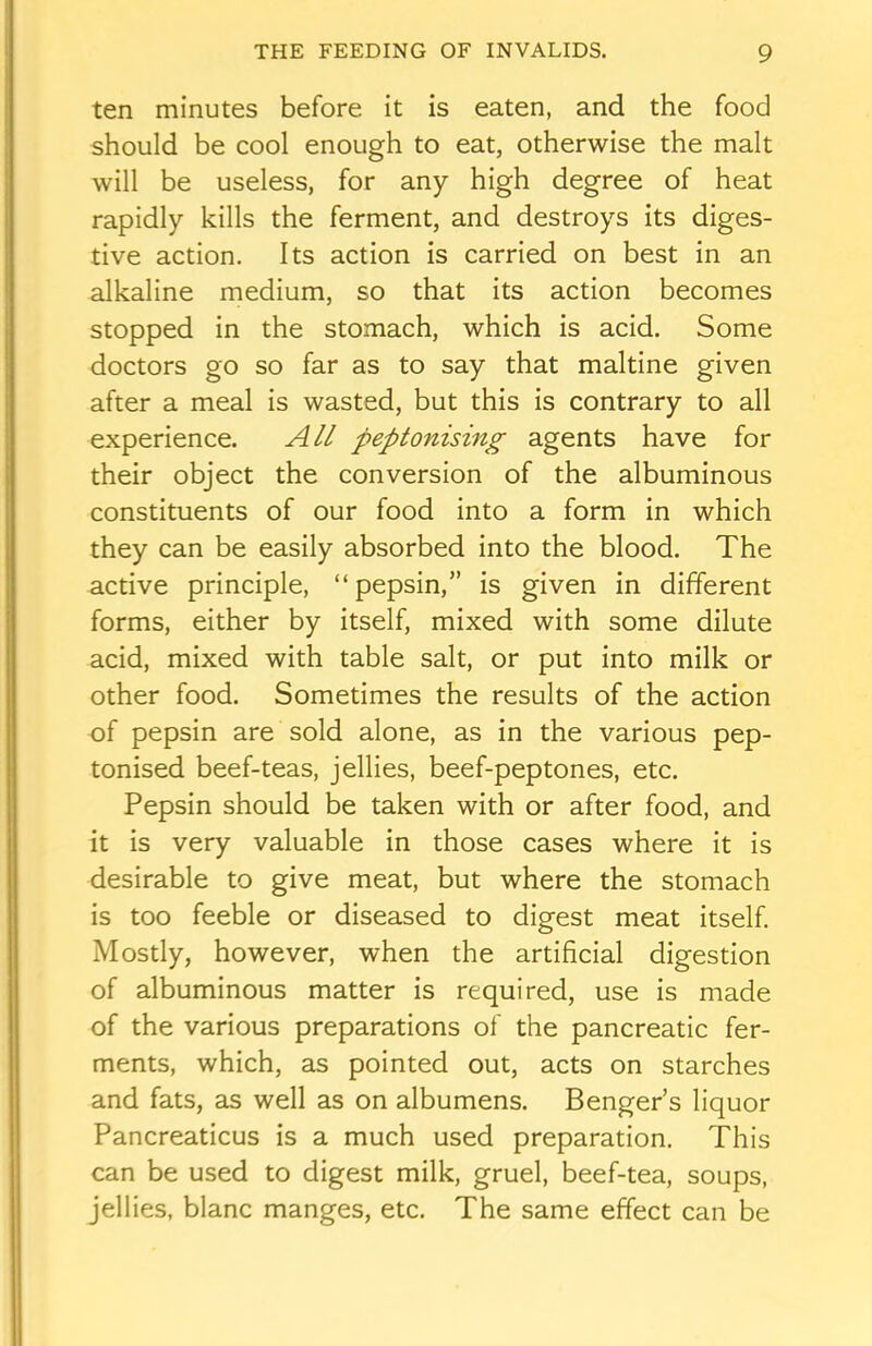 ten minutes before it is eaten, and the food should be cool enough to eat, otherwise the malt will be useless, for any high degree of heat rapidly kills the ferment, and destroys its diges- tive action. Its action is carried on best in an alkaline medium, so that its action becomes stopped in the stomach, which is acid. Some doctors go so far as to say that maltine given after a meal is wasted, but this is contrary to all experience. All peptonising agents have for their object the conversion of the albuminous constituents of our food into a form in which they can be easily absorbed into the blood. The active principle, “pepsin,” is given in different forms, either by itself, mixed with some dilute acid, mixed with table salt, or put into milk or other food. Sometimes the results of the action of pepsin are sold alone, as in the various pep- tonised beef-teas, jellies, beef-peptones, etc. Pepsin should be taken with or after food, and it is very valuable in those cases where it is desirable to give meat, but where the stomach is too feeble or diseased to digest meat itself. Mostly, however, when the artificial digestion of albuminous matter is required, use is made of the various preparations of the pancreatic fer- ments, which, as pointed out, acts on starches and fats, as well as on albumens. Benger’s liquor Pancreaticus is a much used preparation. This can be used to digest milk, gruel, beef-tea, soups, jellies, blanc manges, etc. The same effect can be