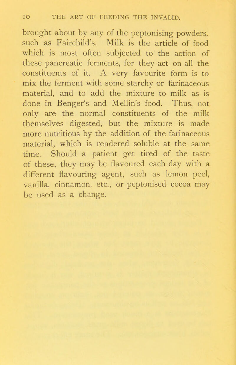 brought about by any of the peptonising powders, such as Fairchild’s. Milk is the article of food which is most often subjected to the action of these pancreatic ferments, for they act on all the constituents of it. A very favourite form is to mix the ferment with some starchy or farinaceous material, and to add the mixture to milk as is done in Benger’s and Mellin’s food. Thus, not only are the normal constituents of the milk themselves digested, but the mixture is made more nutritious by the addition of the farinaceous material, which is rendered soluble at the same time. Should a patient get tired of the taste of these, they may be flavoured each day with a different flavouring agent, such as lemon peel, vanilla, cinnamon, etc., or peptonised cocoa may be used as a change.